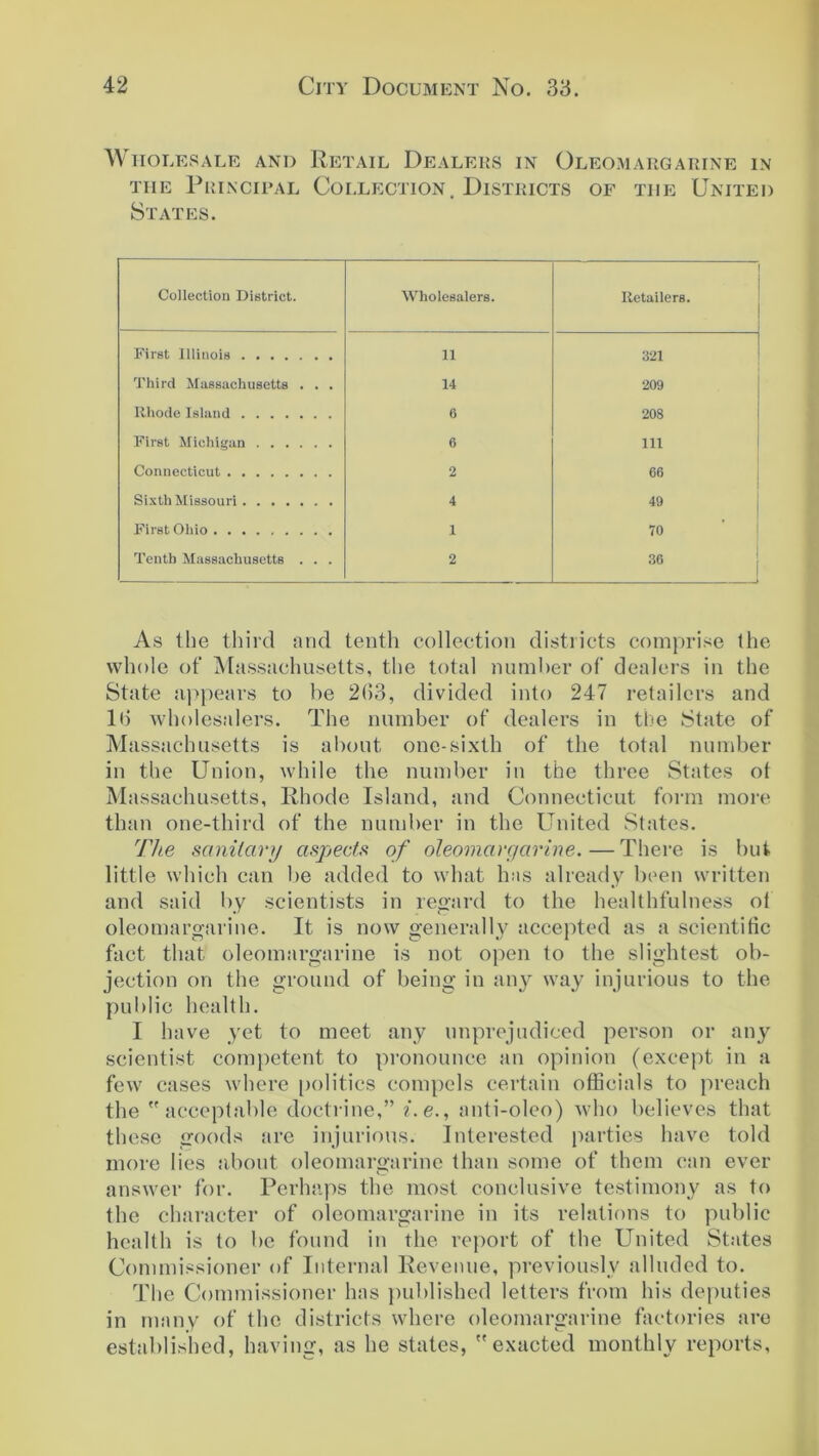 W HOLES ALE AND RETAIL DEALERS IN OLEOMARGARINE IN the Principal Collection. Districts of the United States. Collection District. Wholesalers. Retailers. First Illinois 11 321 Third Massachusetts . . . 14 209 Rhode Island 6 208 First Michigan 6 111 Connecticut 2 66 Sixth Missouri 4 49 First Ohio 1 70 Tenth Massachusetts . . . 2 36 As the third and tenth collection districts comprise the whole of Massachusetts, the total number of dealers in the State appears to be 2(>3, divided into 247 retailers and lb wholesalers. The number of dealers in the State of Massachusetts is about one-sixth of the total number in the Union, while the number in the three States ot Massachusetts, Rhode Island, and Connecticut form more than one-third of the number in the United States. The sanitary aspects of oleomargarine.—There is but little which can be added to what has already been written and said by scientists in regard to the healthfulness of oleomargarine. It is now generally accepted as a scientific fact that oleomargarine is not open to the slightest ob- jection on the ground of being in any way injurious to the public health. I have yet to meet any unprejudiced person or any scientist competent to pronounce an opinion (except in a few cases where politics compels certain officials to preach the acceptable doctrine,” i.e., anti-oleo) who believes that these goods are injurious. Interested parties have told more lies about oleomargarine than some of them can ever answer for. Perhaps the most conclusive testimony as to the character of oleomargarine in its relations to public health is to be found in the report of the United States Commissioner of Internal Revenue, previously alluded to. The Commissioner has published letters from his deputies in many of the districts where oleomargarine factories are established, having, as he states, exacted monthly reports,