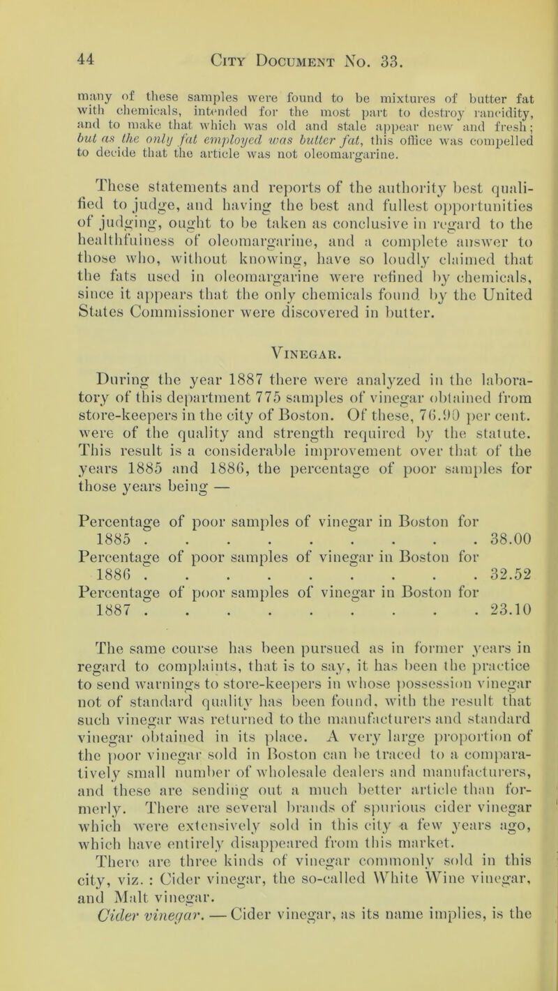 many of these samples were found to be mixtures of butter fat with chemicals, intended for the most part to destroy rancidity, and to make that which was old and stale appear new and fresh; but as the only fat employed was bidtcr fat, this ollice was compelled to decide that the article was not oleomargarine. o These statements and reports of the authority best quali- fied to judge, and having the best and fullest opportunities of judging, ought to be taken as conclusive in regard to the healthfuiness of oleomargarine, and a complete answer to those who, without knowing, have so loudly claimed that the fats used in oleomargarine were refined by chemicals, since it appears that the only chemicals found by the United States Commissioner were discovered in butter. Vinegar. During the year 1887 there were analyzed in the labora- tory of this department 775 samples of vinegar obtained from store-keepers in the city of Boston. Of these, 7(5.1)0 per cent, were of the quality and strength required by the statute. This result is a considerable improvement over that of the years 1885 and 1886, the percentage of poor samples for those years being — Percentage of poor samples of vinegar in Boston for 1885 38.00 Percentage of poor samples of vinegar in Boston for 1886 ......... 32.52 Percentage of poor samples of vinegar in Boston for 1887 . . . 23.10 The same course has been pursued as in former years in regard to complaints, that is to say, it has been the practice to send warnings to store-keepers in whose possession vinegar not of standard quality has been found, with the result that such vinegar was returned to the manufacturers and standard vinegar obtained in its place. A very large proportion of the poor vinegar sold in Boston can be traced to a compara- tively small number of wholesale dealers and manufacturers, and these are sending out a much better article than for- merly. There are several brands of spurious cider vinegar which were extensively sold in this city -a few years ago, which have entirely disappeared from this market. There are three kinds of vinegar commonly sold in this city, viz. : Cider vinegar, the so-called White Wine vinegar, and Malt vinegar. Cider vinegar. —Cider vinegar, as its name implies, is the