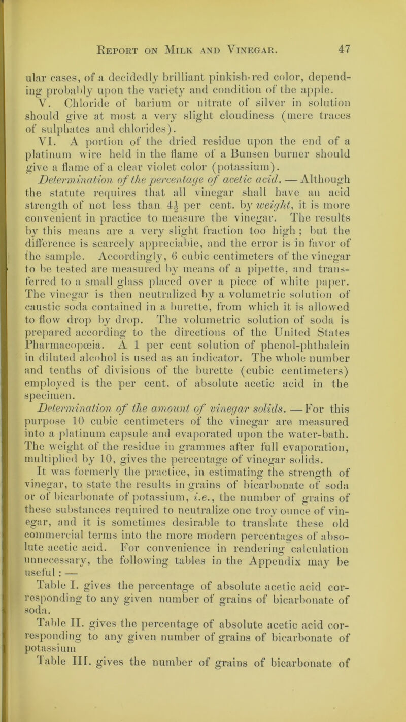 ular cases, of a decidedly brilliant pinkish-red color, depend- ing’ probably upon the variety and condition of the apple. V. Chloride of barium or nitrate of silver in solution should give at most a very slight cloudiness (mere traces of sulphates and chlorides). VI. A portion of the dried residue upon the end of a platinum wire held in the flame of a Bunsen burner should give a flame of a clear violet color (potassium). Determination of the percentage of acetic acid. —Although the statute requires that all vinegar shall have an acid strength of not less than 4.1 per cent, by weight, it is more convenient in practice to measure the vinegar. The results by this means are a very slight fraction too high ; but the difference is scarcely appreciable, and the error is in favor of the sample. Accordingly, (5 cubic centimeters of the vinegar to be tested are measured by means of a pipette, and trans- ferred to a small glass placed over a piece of white paper. The vinegar is then neutralized by a volumetric solution of caustic soda contained in a burette, from which it is allowed to flow drop by drop. The volumetric solution of soda is prepared according to the directions of the United States Pharmacopoeia. A 1 per cent solution of phenol-phthalein in diluted alcohol is used as an indicator. The whole number and tenths of divisions of the burette (cubic centimeters) employed is the per cent, of absolute acetic acid in the specimen. Determination of the amount of vinegar solids. — For this purpose 10 cubic centimeters of the vinegar are measured into a platinum capsule and evaporated upon the water-bath. The weight of the residue in grammes after full evaporation, multiplied by 10, gives the percentage of vinegar solids. It was formerly the practice, in estimating the strength of vinegar, to state the results ingrains of bicarbonate of soda or of bicarbonate of potassium, i.e., the number of grains of these substances required to neutralize one troy ounce of vin- egar, and it is sometimes desirable to translate these old commercial terms into the more modern percentages of abso- lute acetic acid. For convenience in rendering calculation unnecessary, the following tables in the Appendix may be useful:— Table I. gives the percentage of absolute acetic acid cor- responding to any given number of grains of bicarbonate of soda. Table II. gives the percentage of absolute acetic acid cor- responding to any given number of grains of bicarbonate of potassium fable IK. gives the number of grains of bicarbonate of