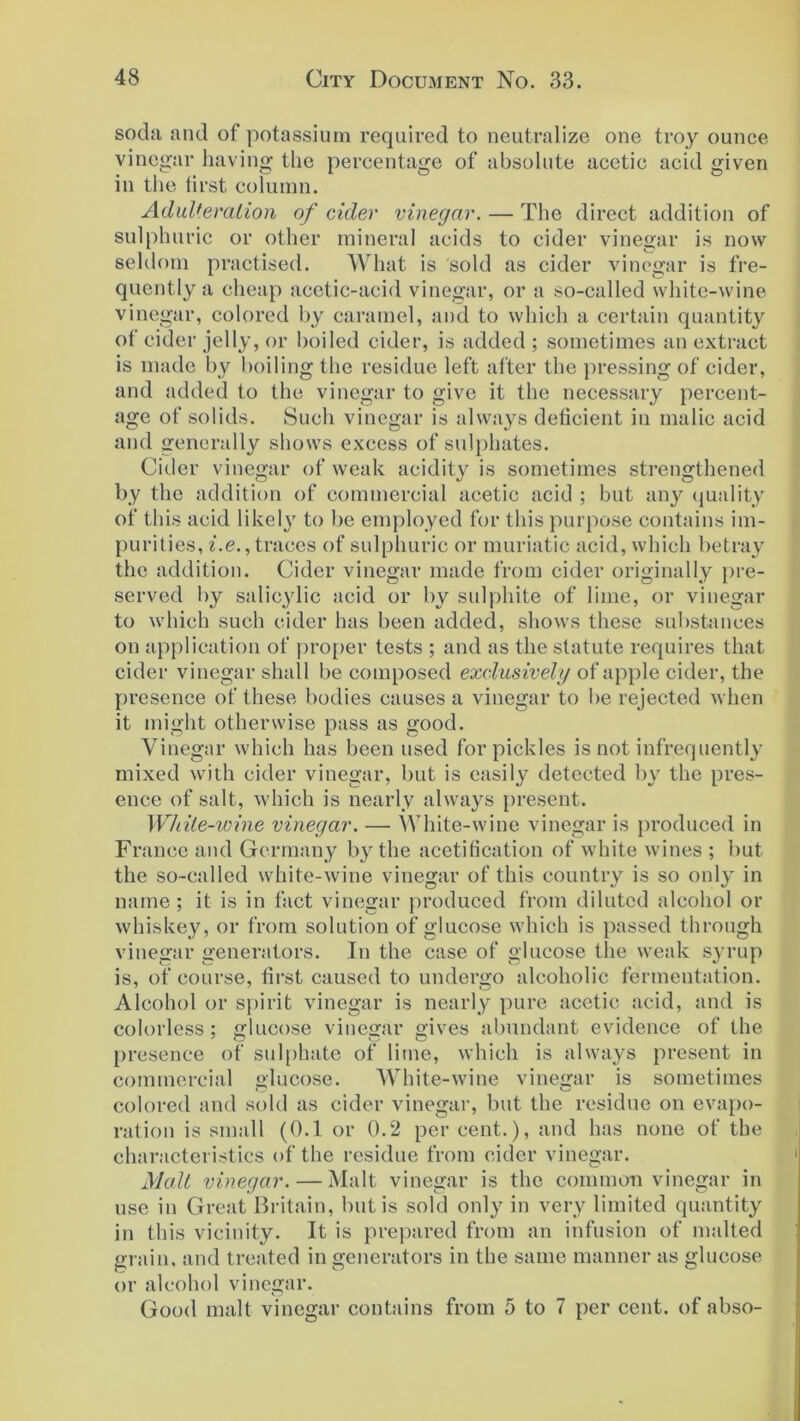 soda and of potassium required to neutralize one troy ounce vinegar having the percentage of absolute acetic acid given in the tirst column. Adulteration of cider vinegar. — The direct addition of sulphuric or other mineral acids to cider vinegar is now seldom practised. What is sold as cider vinegar is fre- quently a cheap acetic-acid vinegar, or a so-called white-wine vinegar, colored by caramel, and to which a certain quantity of cider jelly, or boiled cider, is added ; sometimes an extract is made by boiling the residue left after the pressing of cider, and added to the vinegar to give it the necessary percent- age of solids. Such vinegar is always deficient in malic acid and generally shows excess of sulphates. Cider vinegar of weak acidity is sometimes strengthened by the addition of commercial acetic acid ; but any quality of this acid likely to be employed for this purpose contains im- purities, i.e., traces of sulphuric or muriatic acid, which betray the addition. Cider vinegar made from cider originally pre- served by salicylic acid or by sulphite of lime, or vinegar to which such cider has been added, shows these substances on application of proper tests ; and as the statute requires that cider vinegar shall be composed exclusively of apple cider, the presence of these bodies causes a vinegar to be rejected when it might otherwise pass as good. Vinegar which has been used for pickles is not infrequently mixed with cider vinegar, but is easily detected by the pres- ence of salt, which is nearly always present. White-wine vinegar. — White-wine vinegar is produced in France and Germany by the acetification of white wines ; but the so-called white-wine vinegar of this country is so only in name ; it is in fact vinegar produced from diluted alcohol or whiskey, or from solution of glucose which is passed through vinegar generators. In the case of glucose the weak syrup is, of course, first caused to undergo alcoholic fermentation. Alcohol or spirit vinegar is nearly pure acetic acid, and is colorless; glucose vinegar gives abundant evidence of the presence of sulphate of lime, which is always present in commercial glucose. White-wine vinegar is sometimes colored and sold as cider vinegar, but the residue on evapo- ration is small (0.1 or 0.2 per cent.), and has none of the characteristics of the residue from cider vinegar. Malt vinegar. — Malt vinegar is the common vinegar in use in Great Britain, but is sold only in very limited quantity in this vicinity. It is prepared from an infusion of malted grain, and treated in generators in the same manner as glucose or alcohol vinegar. Good malt vinegar contains from 5 to 7 per cent, of abso-