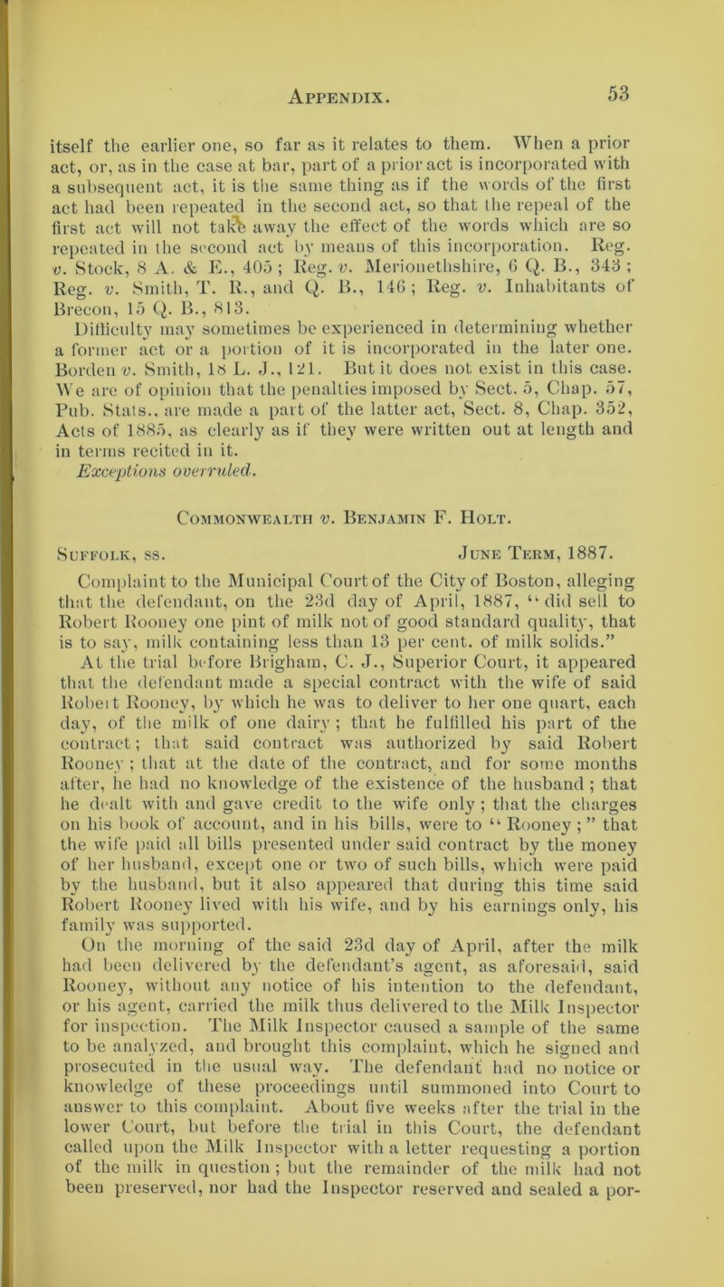 itself the earlier one, so far as it relates to them. When a prior act, or, as in the case at bar, part of a prior act is incorporated with a subsequent act, it is the same thing as if the words of the first act had been repeated in the second act, so that the repeal of the first act will not takk away the effect of the words which are so repeated in the second act by means of this incorporation. Reg. v. Stock, 8 A. & E., 405; Reg. v. Merionethshire, 6 Q. B., 343; Reg. v. Smith, T. R., and Q. B., 146; Reg. v. Inhabitants of Brecon, 15 Q. B., 813. Difficulty may sometimes be experienced in determining whether a former act or a portion of it is incorporated in the later one. Borden v. Smith, Is L. J., 121. But it does not exist in this case. We are of opinion that the penalties imposed by Sect. 5, Chap. 57, Pub. Stats., are made a part of the latter act, Sect. 8, Chap. 352, Acts of 1885, as clearly as if they were written out at length and in terms recited in it. Exceptions overruled. Commonwealth v. Benjamin F. Holt. Suffolk, ss. June Term, 1887. Complaint to the Municipal Court of the City of Boston, alleging that the defendant, on the 23d day of April, 1887, “ did sell to Robert Rooney one pint of milk not of good standard quality, that is to say, milk containing less than 13 per cent, of milk solids.” At the trial before Brigham, C. J., Superior Court, it appeared that the defendant made a special contract with the wife of said Robeit Rooney, by which he was to deliver to her one quart, each day, of the milk of one dairy ; that he fulfilled his part of the contract; that said contract was authorized by said Robert Rooney ; that at the date of the contract, and for some months after, lie had no knowledge of the existence of the husband ; that he dealt with and gave credit to the w'ife only ; that the charges on his book of account, and in his bills, were to “ Rooney ; ” that the wife paid all bills presented under said contract by the money of her husband, except one or two of such bills, which were paid by the husband, but it also appeared that during this time said Robert Rooney lived with his wife, and by his earnings only, his family was supported. On the morning of the said 23d day of April, after the milk had been delivered by the defendant’s agent, as aforesaid, said Rooney, without any notice of his intention to the defendant, or his agent, carried the milk thus delivered to the Milk Inspector for inspection. The Milk Inspector caused a sample of the same to be analyzed, and brought this complaint, which he signed and prosecuted in the usual way. The defendant had no notice or knowledge of these proceedings until summoned into Court to answer to this complaint. About five weeks after the trial in the lower Court, but before the trial in this Court, the defendant called upon the Milk Inspector with a letter requesting a portion of the milk in question ; but the remainder of the milk had not been preserved, nor had the Inspector reserved and sealed a por-