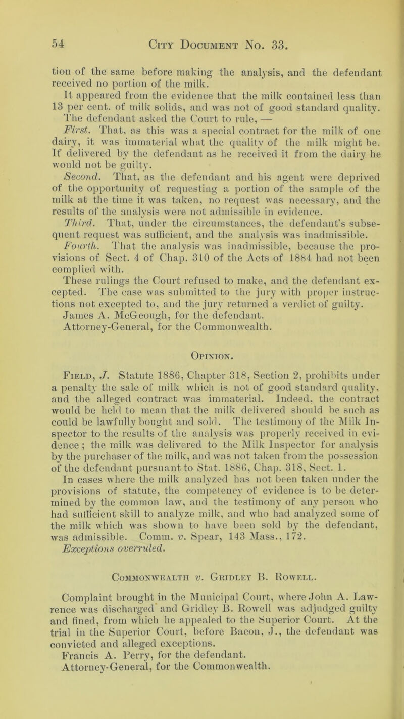 tion of the same before making the analysis, and the defendant received no portion of the milk. It appeared from the evidence that the milk contained less than 13 per cent, of milk solids, and was not of good standard qualit}7. The defendant asked the Court to rule, — First. That, as this was a special contract for the milk of one dairy, it was immaterial what the quality of the milk might be. If delivered by the defendant as he received it from the dairy he would not be guilty. Second. That, as the defendant and his agent were deprived of the opportunity of requesting a portion of the sample of the milk at the time it was taken, no request was necessary, and the results of the analysis were not admissible in evidence. Third. That, under the circumstances, the defendant's subse- quent request was sufficient, and the analysis was inadmissible. Fourth. That the analysis was inadmissible, because the pro- visions of Sect. 4 of Chap. 310 of the Acts of 18X4 had not been complied with. These rulings the Court refused to make, and the defendant ex- cepted. The case was submitted to the jury with proper instruc- tions not excepted to, and the jury returned a verdict of guilty. James A. McGeough, for the defendant. Attorney-General, for the Commonwealth. Opinion. Field, J. Statute 1886, Chapter 318, Section 2, prohibits under a penalty the sale of milk which is not of good standard quality, and the alleged contract was immaterial. Indeed, the contract would be held to mean that the milk delivered should be such as could be lawfully bought and sold. The testimony of the Milk In- spector to the results of the analysis was properly received in evi- dence ; the milk was delivered to the Milk Inspector for analysis by the purchaser of the milk, and was not taken from the possession of the defendant pursuant to Stat. 1886, Chap. 318, .Sect. 1. In cases where the milk analyzed has not been taken under the provisions of statute, the competency of evidence is to be deter- mined by the common law, and the testimony of any person who had sufficient skill to analyze milk, and who had analyzed some of the milk which was shown to have been sold by the defendant, was admissible. Comm. v. Spear, 143 Mass., 172. Exceptions overruled. Commonwealth v. Gridley 1C Rowell. Complaint brought in the Municipal Court, where John A. Law- rence was discharged and Gridley 1C Rowell was adjudged guilty and fined, from which he appealed to the Superior Court. At the trial in the Superior Court, before Bacon, J., the defendant was convicted and alleged exceptions. Francis A. Perry, for the defendant. Attorney-General, for the Commonwealth.