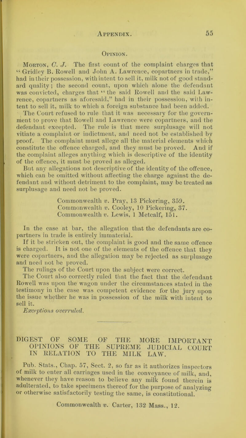 Opinion. Morton, C. J. The first count of the complaint charges that “ Gridley B. Rowell and John A. Lawrence, copartners in trade,” had in their possession, with intent to sell it, milk not of good stand- ard quality ; the second count, upon which alone the defendant was convicted, charges that “ the said Rowell and the said Law- rence, copartners as aforesaid,” had in their possession, with in- tent to sell it, milk to which a foreign substance had been added. The Court refused to rule that it was necessary for the govern- ment to prove that Rowell and Lawrence were copartners, and the defendant excepted. The rule is that mere surplusage will not vitiate a complaint or indictment, and need not be established by proof. The complaint must allege all the material elements which constitute the offence charged, and they must be proved. And if the complaint alleges anything which is descriptive of the identity of the offence, it must be proved as alleged. But any allegations not descriptive of the identitj'of the offence, which can be omitted without affecting the charge against the de- fendant and without detriment to the complaint, may be treated as surplusage and need not be proved. Commonwealth v. Pray, 13 Pickering, 359. Commonwealth v. Cooley, 10 Pickering, 37. Commonwealths. Lewis, 1 Metcalf, 151. In the case at bar, the allegation that the defendants are co- partners in trade is entirely immaterial. If it be stricken out, the complaint is good and the same offence is charged. It is not one of the elements of the offence that they were copartners, and the allegation may be rejected as surplusage and need not be proved. The rulings of the Court upon the subject were correct. The Court also correctly ruled that the fact that the defendant Rowell was upon the wagon under the circumstances stated in the testimony in the case was competent evidence for the jury upon the issue whether he was in possession of the milk with intent to sell it. Exceptions overruled. DIGEST OF SOME OF THE MORE IMPORTANT OPINIONS OF THE SUPREME JUDICIAL COURT IN RELATION TO THE MILK LAW. Pub. Stats., Chap. 57, Sect. 2, so far as it authorizes inspectors of milk to enter all carriages used in the conveyance of milk, and, whenever they have reason to believe any milk found therein is adulterated, to take specimens thereof for the purpose of analyzing or otherwise satisfactorily testing the same, is constitutional.