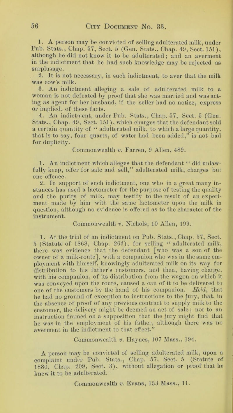 1. A person may be convicted of selling adulterated milk, under Pub. Stats., Chap. 57, Sect. 5 (Gen. Stats., Chap. 49, Sect. 151), although he did not know it to be adulterated ; and an averment in the indictment that he had such knowledge may be rejected as surplusage. 2. It is not necessai^, in such indictment, to aver that the milk was cow’s milk. 3. An indictment alleging a sale of adulterated milk to a woman is not defeated by proof that she was married and was act- ing as agent for her husband, if the seller had no notice, express or implied, of these facts. 4. An indictment, under Pub. Stats., Chap. 57, Sect. 5 (Gen. Stats., Chap. 49, Sect. 151), which charges that the defendant sold a certain quantity of “ adulterated milk, to which a large quantity, that is to say, four quarts, of water had been added,” is not bad for duplicity. Commonwealth v. Farren, 9 Allen, 489. 1. An indictment which alleges that the defendant “ did unlaw- fully keep, offer for sale and sell,” adulterated milk, charges but one offence. 2. In support of such indictment, one who in a great many in- stances has used a lactometer for the purpose of testing the quality and the purity of milk, may testify to the result of an experi- ment made by him with the same lactometer upon the milk in question, although no evidence is offered as to the character of the instrument. Commonwealth v. Nichols, 10 Allen, 199. 1. At the trial of an indictment on Pub. Stats., Chap. 57, Sect. 5 (Statute of 1868, Chap. 263), for selling “adulterated milk, there was evidence that the defendant [who was a sou of the owner of a milk-route], with a companion who was in the same em- ployment with himself, knowingly adulterated milk on its way for distribution to his father’s customers, and then, having charge, with his companion, of its distribution from the wagon on which it was conveyed upon the route, caused a can of it to be delivered to one of the customers by the hand of his companion. Held, that he had no ground of exception to instructions to the jury, that, in the absence of proof of any previous contract to supply milk to the customer, the delivery might be deemed an act of sale; nor to an instruction framed on a supposition that the jury might find that he was in the employment of his father, although there was no averment in the indictment to that effect.” Commonwealth v. IIa3’nes, 107 Mass., 194. A person may be convicted of selling adulterated milk, upon a complaint under Pub. Stats., Chap. 57, Sect. 5 (Statute of 1880, Chap. 209, Sect. 3), without allegation or proof that he knew it to be adulterated.