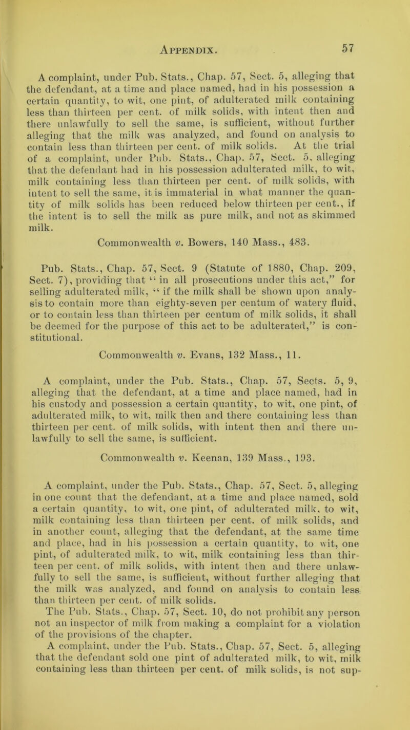 A complaint, under Pub. Stats., Chap. 57, Sect. 5, alleging that the defendant, at a time and place named, had in his possession a certain quantity, to wit, one pint, of adulterated milk containing less than thirteen per cent, of milk solids, with intent then and there unlawfully to sell the same, is sufficient, without further alleging that the milk was analyzed, and found on analysis to contain less than thirteen per cent, of milk solids. At the trial of a complaint, under Pub. Stats., Chap. 57, Sect. 5, alleging that the defendant had in his possession adulterated milk, to wit, milk containing less than thirteen per cent, of milk solids, with intent to sell the same, it is immaterial in what manner the quan- tity of milk solids has been reduced below thirteen per cent., if the intent is to sell the milk as pure milk, and not as skimmed milk. Commonwealth v. Bowers, 140 Mass., 483. Pub. Stats., Chap. 57, Sect. 9 (Statute of 1880, Chap. 209, Sect. 7), providing that “ in all prosecutions under this act,” for selling adulterated milk, “ if the milk shall be shown upon analy- sis to contain more than eighty-seven per centum of watery fluid, or to contain less than thirteen per centum of milk solids, it shall be deemed for the purpose of this act to be adulterated,” is con- stitutional. Commonwealth v. Evans, 132 Mass., 11. A complaint, under the Pub. Stats., Chap. 57, Sects. 5, 9, alleging that the defendant, at a time and place named, had in his custody and possession a certain quantity, to wit, one pint, of adulterated milk, to wit, milk then and there containing less than thirteen per cent, of milk solids, with intent then and there un- lawfully to sell the same, is sufficient. Commonwealth v. Keenan, 139 Mass., 193. A complaint, under the Pub. Stats., Chap. 57, Sect. 5, alleging in one count that the defendant, at a time and place named, sold a certain quantity, to wit, one pint, of adulterated milk, to wit, milk containing less than thirteen per cent, of milk solids, and in another count, alleging that the defendant, at the same time and place, had in his possession a certain quantity, to wit, one pint, of adulterated milk, to wit, milk containing less than thir- teen per cent, of milk solids, with intent then and there unlaw- fully to sell the same, is sufficient, without further alleging that the milk was analyzed, and found on analysis to contain less than thirteen per cent, of milk solids. The Pub. Slats., Chap. 57, Sect. 10, do not prohibit any person not an inspector of milk from making a complaint for a violation of the provisions of the chapter. A complaint, under the Pub. Stats., Chap. 57, Sect. 5, alleging that the defendant sold one pint of adulterated milk, to wit, milk containing less than thirteen per cent, of milk solids, is not sup-