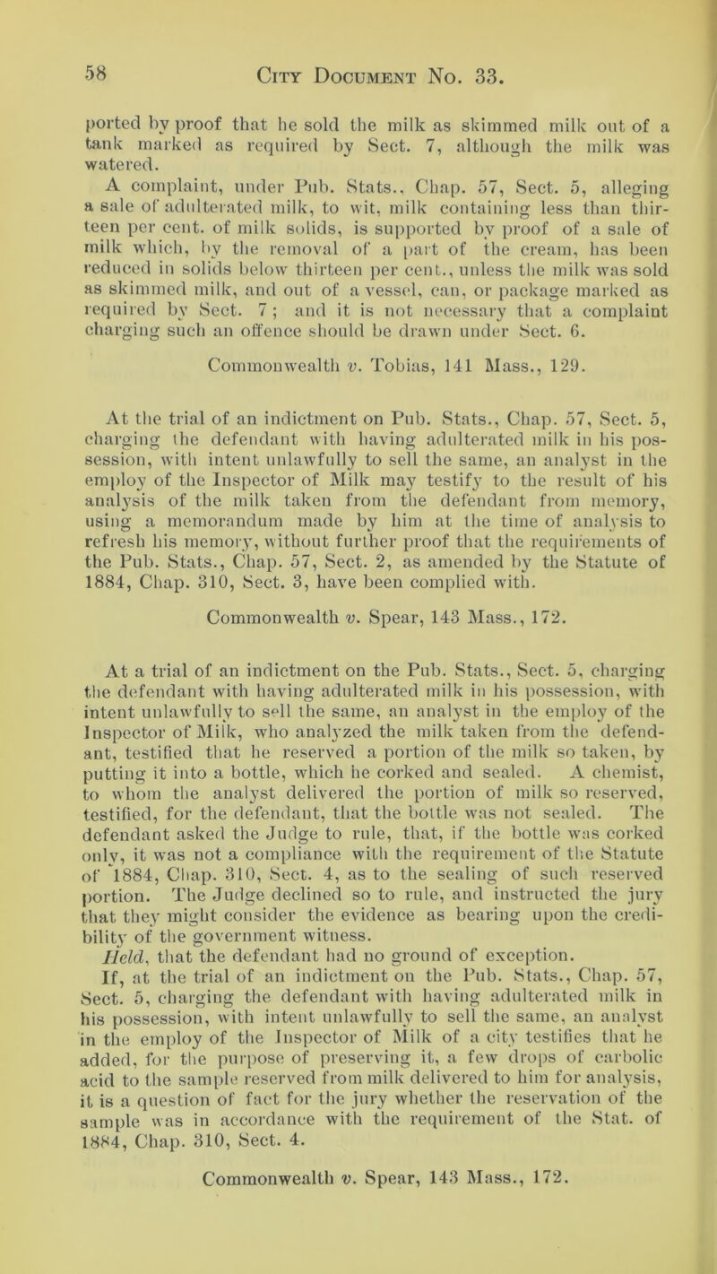 ported by proof that he sold the milk as skimmed milk out of a tank marked as required by Sect. 7, although the milk was watered. A complaint, under Pub. Stats.. Chap. 57, Sect. 5, alleging a sale of adulterated milk, to wit, milk containing less than thir- teen per cent, of milk solids, is supported bv proof of a sale of milk which, by the removal of a part of the cream, has been reduced in solids below thirteen per cent., unless the milk was sold as skimmed milk, and out of a vessel, can, or package marked as required by Sect. 7 ; and it is not necessary that a complaint charging such an offence should be drawn under Sect. 6. Commonwealth v. Tobias, 141 Mass., 129. At the trial of an indictment on Pub. .Stats., Chap. 57, Sect. 5, charging the defendant with having adulterated milk in his pos- session, with intent unlawfully to sell the same, an analyst in the employ of the Inspector of Milk may testify to the result of his analysis of the milk taken from the defendant from memory, using a memorandum made by him at the time of analysis to refresh his memory, without further proof that the requirements of the Pub. Stats., Chap. 57, Sect. 2, as amended by the Statute of 1884, Chap. 310, Sect. 3, have been complied with. Commonwealth v. Spear, 143 Mass., 172. At a trial of an indictment on the Pub. Stats., Sect. 5, charging the defendant with having adulterated milk in his possession, with intent unlawfully to sell the same, an analyst in the employ of the Inspector of Milk, who analyzed the milk taken from the defend- ant, testified that he reserved a portion of the milk so taken, by putting it into a bottle, which he corked and sealed. A chemist, to whom the analyst delivered the portion of milk so reserved, testified, for the defendant, that the bottle was not sealed. The defendant asked the Judge to rule, that, if the bottle was corked only, it was not a compliance with the requirement of the Statute of 1884, Chap. 310, Sect. 4, as to the sealing of such reserved portion. The Judge declined so to rule, and instructed the jury that they might consider the evidence as bearing upon the credi- bility of the government witness. Held, that the defendant had no ground of exception. If, at the trial of an indictment on the Pub. Stats., Chap. 57, Sect. 5, charging the defendant with having adulterated milk in his possession, with intent unlawfully to sell the same, an analyst in the employ of the Inspector of Milk of a city testifies that he added, for the purpose of preserving it, a few drops of carbolic acid to the sample reserved from milk delivered to him for analysis, it is a question of fact for the jury whether the reservation of the sample was in accordance with the requirement of the Stat. of 1884, Chap. 310, Sect. 4.