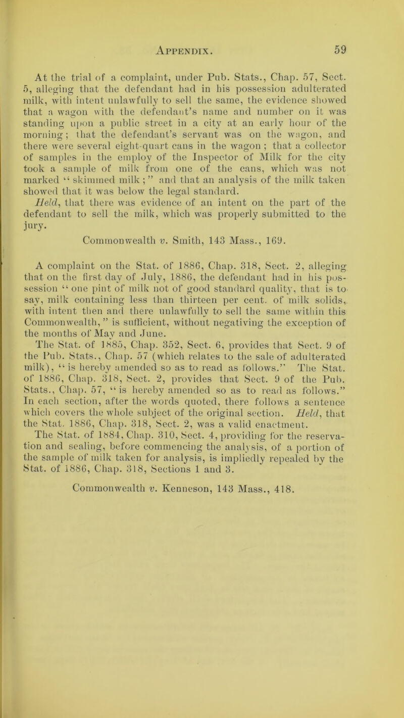 At the trial of a complaint, under Pub. Stats., Chap. 57, Sect. 5, alleging that the defendant had in his possession adulterated milk, with intent unlawfully to sell the same, the evidence showed that a wagon with the defendant’s name and number on it was standing upon a public street in a city at an early hour of the morning; that the defendant’s servant was on the wagon, and there were several eight-quart cans in the wagon ; that a collector of samples in the employ of the Inspector of Milk for the city took a sample of milk from one of the cans, which was not marked “ skimmed milk ; ” and that an analysis of the milk taken showed that it was below the legal standard. Held, that there was evidence of an intent on the part of the defendant to sell the milk, which was properly submitted to the jury. Common wealth v. Smith, 143 Mass., 169. A complaint on the Stat. of 1886, Chap. 318, Sect. 2, alleging that on the first day of July, 1886, the defendant had in his pos- session “ one pint of milk not of good standard quality, that is to say, milk containing less than thirteen per cent, of milk solids,, with intent then and there unlawfully to sell the same within this Commonwealth,” is sufficient, without negativing the exception of the months of May and June. The Stat. of 1885, Chap. 352, Sect. 6, provides that Sect. 9 of the Pub. Stats., Chap. 57 (which relates to the sale of adulterated milk), “ is hereby amended so as to read as follows.” The Stat. of 1886, Chap. 318, Sect. 2, provides that Sect. 9 of the Pub. Stats., Chap. 57, “is hereby amended so as to read as follows.” In each section, after the words quoted, there follows a sentence which covers the whole subject of the original section. Held, that the Stat. 1886, Chap. 318, Sect. 2, was a valid enactment. The Stat. of 1884, Chap. 310, Sect. 4, providing for the reserva- tion and sealing, before commencing the analysis, of a portion of the sample of milk taken for analysis, is impliedly repealed by the Stat. of 1886, Chap. 318, Sections 1 and 3.