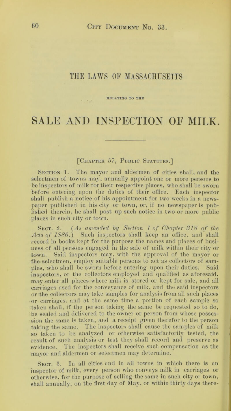 THE LAWS OF MASSACHUSETTS RELATING TO THE SALE AND INSPECTION OF MILK. [Chapter 57, Public Statutes.] Section 1. The mayor and aldermen of cities shall, and the selectmen of towns may, annually appoint one or more persons to be inspectors of milk for their respective places, who shall be sworn before entering upon the duties of their office. Each inspector shall publish a notice of his appointment for two weeks in a news- paper published in his city or town, or, if no newspaper is pub- lished therein, he shall post up such notice in two or more public places in such city or town. Sect. 2. (As amended by Section 1 of Chapter 318 of the Acts of 1886.) Such inspectors shall keep an office, and shall record in books kept for the purpose the names and places of busi- ness of all persons engaged in the sale of milk within their city or town. Said inspectors may, with the approval of the mayor or the selectmen, employ suitable persons to act as collectors of sam- ples, who shall be sworn before entering upon their duties. Said inspectors, or the collectors employed and qualified as aforesaid, may .enter all places where milk is stored or kept for sale, and all carriages used for the conveyance of milk, and the* said inspectors or the collectors may take samples for analysis from all such places or carriages, and at the same time a portion of each sample so 'taken shall, if the person taking the same be requested so to do, be sealed and delivered to the owner or person from whose posses- sion the same is taken, and a receipt given therefor to the person taking the same. The inspectors shall cause the samples of milk so taken to be analyzed or otherwise satisfactorily tested, the result of such analysis or test they shall record and preserve as evidence. The inspectors shall receive such compensation as the mayor and aldermen or selectmen may determine. Sect. 3. In all cities and in all towns in which there is an inspector of milk, every person who conveys milk in carriages or otherwise, for the purpose of selling the same in such city or town, shall annually, on the first day of May, or within thirty clays there-