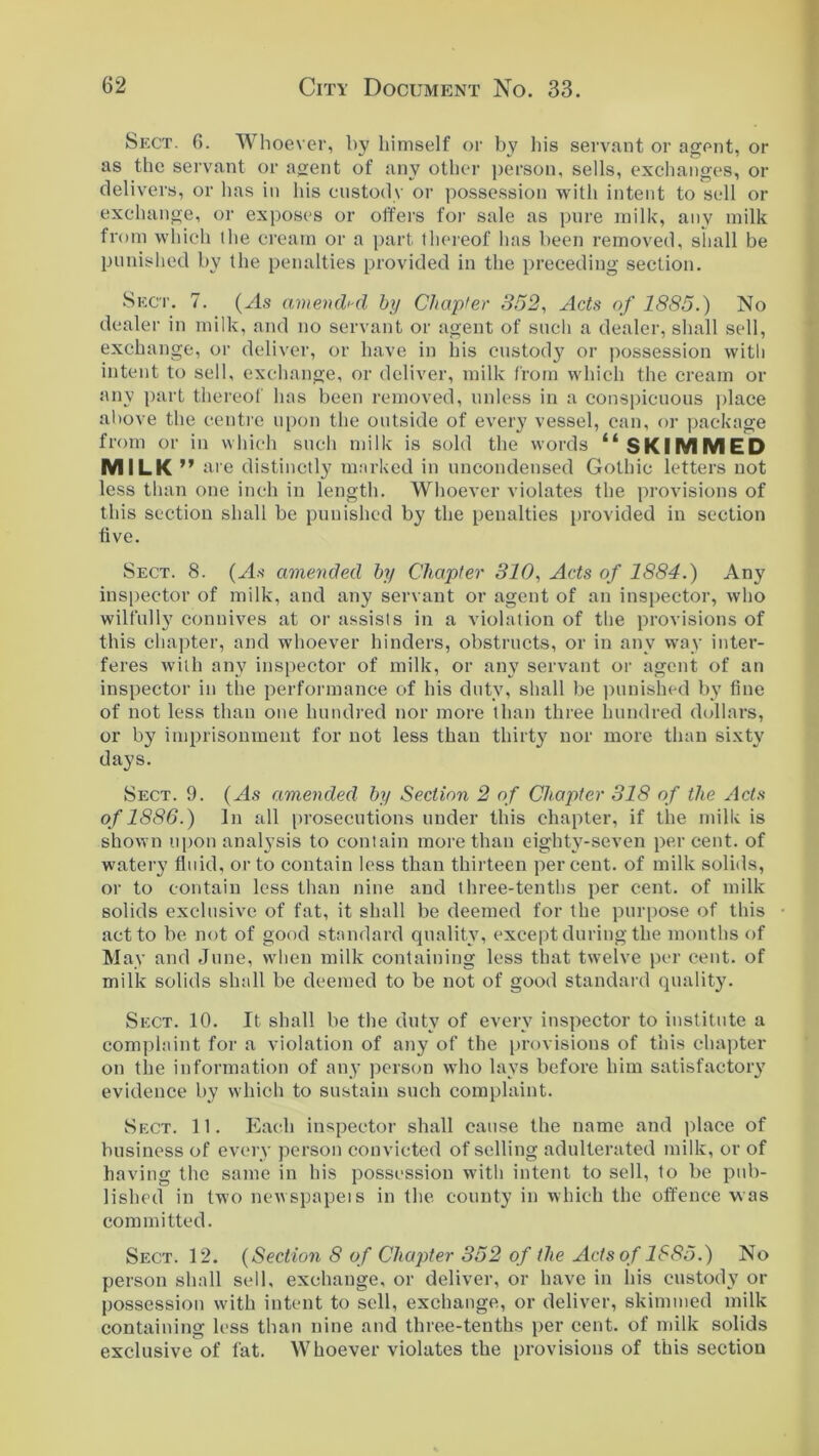 Sect. 6. Whoever, by himself or by his servant or agent, or as the servant or agent of any other person, sells, exchanges, or delivers, or lias in his custody or possession with intent to sell or exchange, or exposes or offers for sale as pure milk, any milk from which the cream or a part thereof has been removed, shall be punished by the penalties provided in the preceding section. Sect. 7. (As amended by Chapter 352, Acts of 1885.) No dealer in milk, and no servant or agent of such a dealer, shall sell, exchange, or deliver, or have in his custody or possession with intent to sell, exchange, or deliver, milk from which the cream or any part thereof has been removed, unless in a conspicuous place above the centre upon the outside of every vessel, can, or package from or in which such milk is sold the words “ SKIMMED MILK ” are distinctly marked in uncondensed Gothic letters not less than one inch in length. Whoever violates the provisions of this section shall be punished by the penalties provided in section five. Sect. 8. (As amended by Chapter 310, Acts of 1884.) Any inspector of milk, and any servant or agent of an inspector, who wilfully connives at or assists in a violation of the provisions of this chapter, and whoever hinders, obstructs, or in any way inter- feres with any inspector of milk, or any servant or agent of an inspector in the performance of his duty, shall be punished by fine of not less than one hundred nor more than three hundred dollars, or by imprisonment for not less than thirty nor more than sixty days. Sect. 9. (As amended by Section 2 of Chapter 318 of the Acts of 1886.) In all prosecutions under this chapter, if the milk is shown upon analysis to contain more than eighty-seven percent, of watery fluid, or to contain less than thirteen percent, of milk solids, or to contain less than nine and three-tenths per cent, of milk solids exclusive of fat, it shall be deemed for the purpose of this act to be not of good standard quality, except during the months of May and June, when milk containing less that twelve per cent, of milk solids shall be deemed to be not of good standard quality. Sect. 10. It shall be the duty of every inspector to institute a complaint for a violation of any of the provisions of this chapter on the information of any person who lays before him satisfactory evidence by which to sustain such complaint. Sect. 11. Each inspector shall cause the name and place of business of every person convicted of selling adulterated milk, or of having the same in his possession with intent to sell, to be pub- lished in two newspapeis in the county in which the offence was committed. Sect. 12. (Section 8 of Chapter 352 of the Acts of 1885.) No person shall sell, exchange, or deliver, or have in his custody or possession with intent to sell, exchange, or deliver, skimmed milk containing less than nine and three-tenths per cent, of milk solids exclusive of fat. Whoever violates the provisions of this section