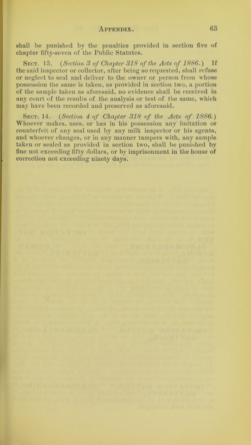 shall be punished by the penalties provided in section five of chapter fifty-seven of the Public Statutes. Sect. 13. (Section 3 of Chapter 318 of the Acts of 1886.) If the said inspector or collector, after being so requested, shall refuse or neglect to seal and deliver to the owner or person from whose possession the same is taken, as provided in section two, a portion of the sample taken as aforesaid, no evidence shall be received in any court of the results of the analysis or test of the same, which may have been recorded and preserved as aforesaid. Sect. 14. (Section 4 of Chapter 318 of the Acts of 1886.) Whoever makes, uses, or has in his possession any imitation or counterfeit of an}7 seal used by any milk inspector or his agents, and whoever changes, or in any manner tampers with, any sample taken or sealed as provided in section two, shall be punished by fine not exceeding fifty dollars, or by imprisonment in the house of correction not exceeding ninety days.