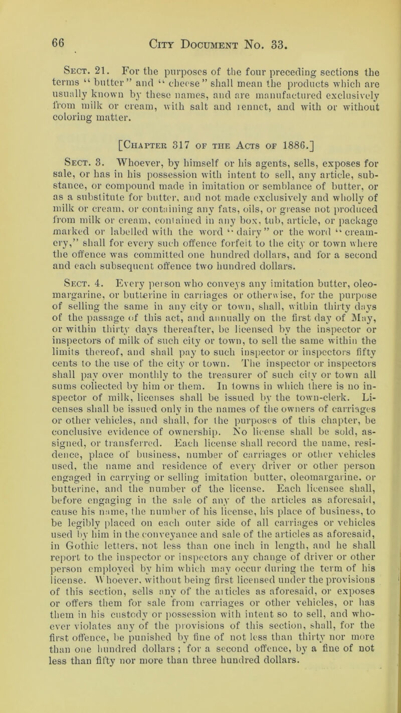 Sect. 21. For the purposes of the four preceding sections the terms “ butter” and u cheese” shall mean the products which are usually known by these names, and are manufactured exclusively from milk or cream, with salt and lennet, and with or without coloring matter. [Chapter 317 of the Acts of 1886.] Sect. 3. Whoever, by himself or his agents, sells, exposes for sale, or has in his possession with intent to sell, any article, sub- stance, or compound made in imitation or semblance of butter, or as a substitute for butter, and not made exclusively and wholly of milk or cream, or containing any fats, oils, or grease not produced from milk or cream, contained in any box, tub, article, or package marked or labelled with the word “dairy” or the word “■cream- ery,” shall for every such offence forfeit to the city or town where the offence was committed one hundred dollars, and for a second and each subsequent offence two hundred dollars. Sect. 4. Every person who conveys any imitation butter, oleo- margarine, or butterine in carriages or otherwise, for the purpose of selling the same in any city or town, shall, within thirty days of the passage of this act, and annually on the first day of May, or within thirty days thereafter, be licensed by the inspector or inspectors of milk of such city or town, to sell the same within the limits thereof, and shall pay to such inspector or inspectors fifty cents to the use of the city or town. The inspector or inspectors shall pay over monthly to the treasurer of such city or town all sums coliected by him or them. In towns in which there is no in- spector of milk, licenses shall be issued by the town-clerk. Li- censes shall be issued only in the names of the owners of carriages or other vehicles, and shall, for the purposes of this chapter, be conclusive evidence of ownership. No license shall be sold, as- signed, or transferred. Each license shall record the name, resi- dence, place of business, number of carriages or other vehicles used, the name and residence of every driver or other person engaged in carrying or selling imitation butter, oleomargarine, or butterine, and the number of the license. Each licensee shall, before engaging in the sale of any of the articles as aforesaid, cause his name, the number of his license, his place of business, to be legibly placed on each outer side of all carriages or vehicles used by him in the conveyance and sale of the articles as aforesaid, in Gothic letters, not less than one inch in length, and he shall report to the inspector or inspectors any change of driver or other person employed by him which may occur during the term of his license. \\ hoever. without being first licensed under the provisions of this section, sells any of the ai tides as aforesaid, or exposes or offers them for sale from carriages or other vehicles, or has them in his custody or possession with intent so to sell, and who- ever violates any of the provisions of this section, shall, for the first offence, lie punished by fine of not less than thirty nor more than one hundred dollars ; for a second offence, by a fine of not less than fifty nor more than three hundred dollars.