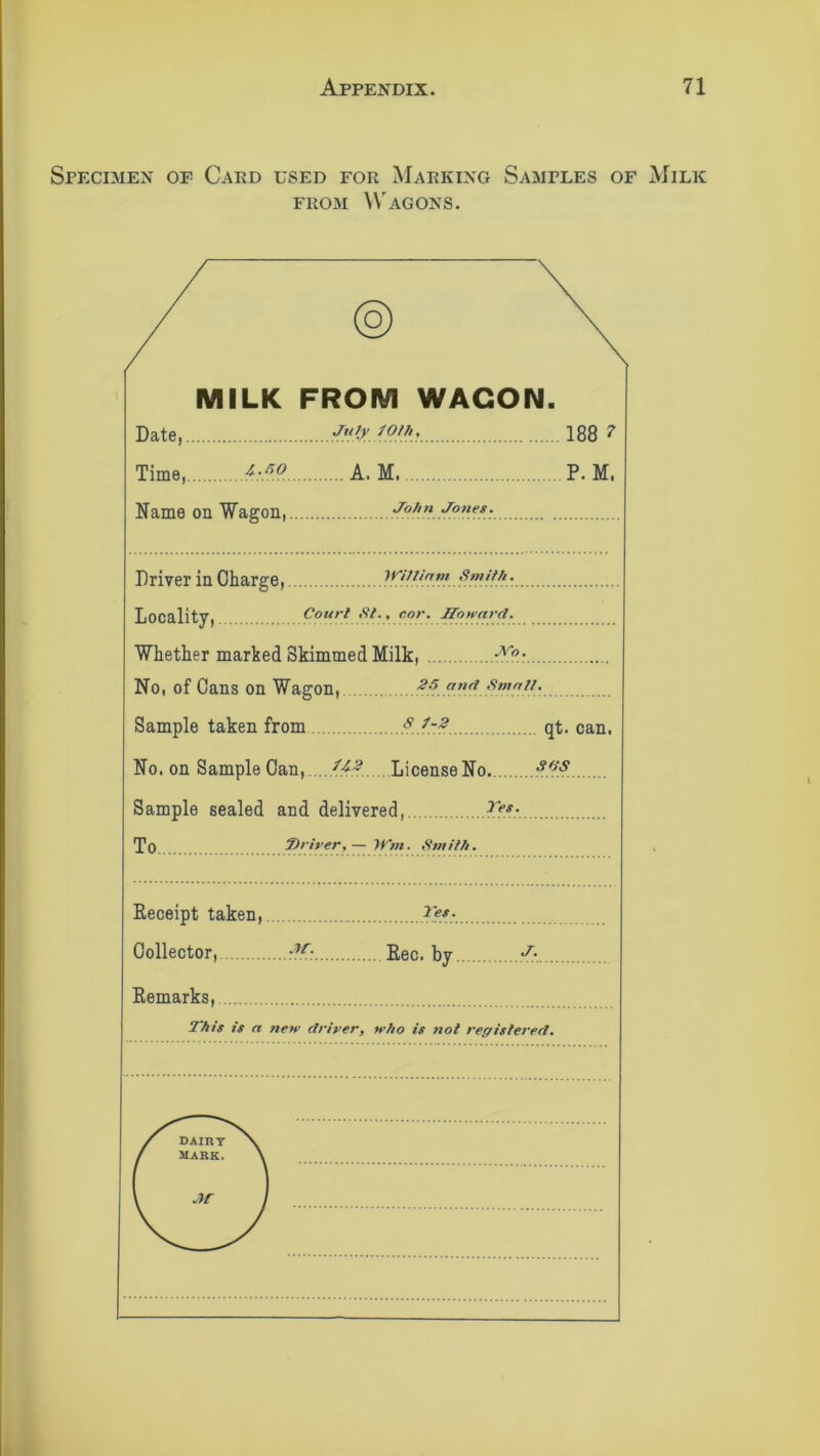 Specimen of Card used for Marking Samples of Milk from Wagons. / MILK FROM WAGON. Date, July 70th, 188 7 Time, hf}.?.. A. M. P. M. Name on Wagon, John Jones. Driver in Charge,. yVillirtm Smith. Court St., nor. Howard. Locality, Whether marked Skimmed Milk, No, of Cans on Wagon, and ■ Sample taken from qt. can. No. on Sample Can, License No. so‘s Sample sealed and delivered, Tf*:. To 7)river, — Wrn. Smith. Receipt taken, Collector, ,-?f; Bee. by J-. Remarks, This is a new driver, who is not registered.