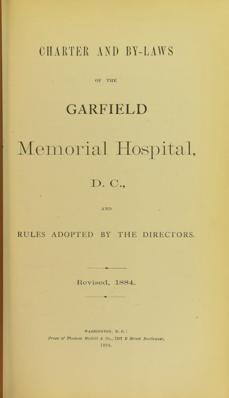 OF THE GARFIELD M em o r i a 1 Hosp it al, D. C., AND RULES ADOPTED BY THE DIRECTORS. Revised, 1884. WASHINGTON, D. 0. : Press of Thomas McGill <fc Co., 1107 E Street Northwest. 1884.