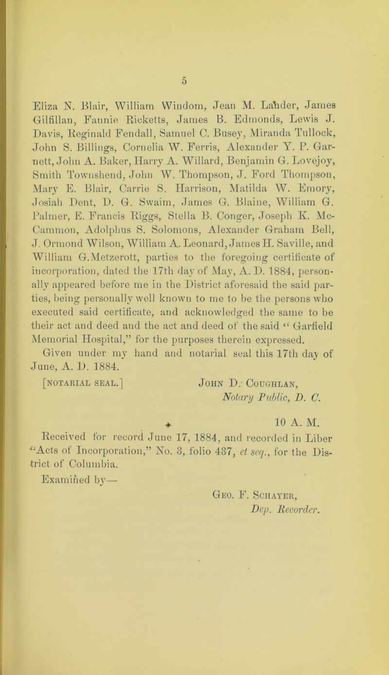 Eliza N. Blair, William Windom, Jean M. Ladder, James Gilfillan, Fannie Ricketts, James B. Edmonds, Lewis J. Davis, Reginald Fendall, Samuel C. Busej, Miranda Tnllock, John S. Billings, Cornelia W. Ferris, Alexander Y. P. Gar- nett, John A. Baker, Harry A. Willard, Benjamin G. Lovejoy, Smith Townshend, John W. Thompson, J. Ford Thompson, Mary E. Blair, Carrie S. Harrison, Matilda W. Emory, Josiah Dent, D. G. Swaim, James G. Blaine, William G. Palmer, E. Francis Riggs, Stella B. Conger, Joseph K. Mc- Cammon, Adolphus S. Solomons, Alexander Graham Bell, J. Ormond Wilson, William A. Leonard, James H. Saville, and William G.Metzerott, parties to the foregoing certificate of incorporation, dated the 17th day of May, A. D. 1884, person- ally appeared before me in the District aforesaid the said par- ties, being personally well known to me to be the persons who executed said certificate, and acknowledged the same to be their act and deed and the act and deed of the said “ Garfield Memorial Hospital,” for the purposes therein expressed. Given under my hand and notarial seal this 17th day of June, A. D. 1884. [notarial seal.] John D. Coughlan, Notary Public, D. C. + 10 A. M. Received for record June 17, 1884, and recorded in Liber ';Acts of Incorporation,” No. 3, folio 437, et seq., for the Dis- trict of Columbia. Examined by— Geo. F. Schayer, Dep. Recorder.