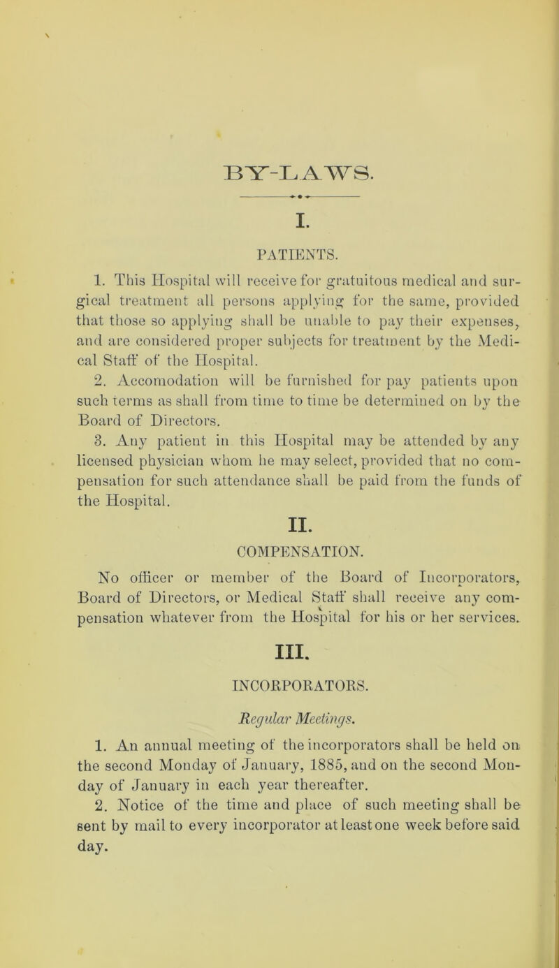 BY-LAWS. I. PATIENTS. 1. This Hospital will receive for gratuitous medical and sur- gical treatment all persons applying for the same, provided that those so applying shall be unable to pay their expenses, and are considered proper subjects for treatment by the Medi- cal Staff of the Hospital. 2. Accomodation will be furnished for pay patients upon such terms as shall from time to time be determined on by the Board of Directors. 3. Any patient in this Hospital may be attended by any licensed physician whom he may select, provided that no com- pensation for such attendance shall be paid from the funds of the Hospital. II. COMPENSATION. No officer or member of the Board of Incorporators, Board of Directors, or Medical Staff shall receive any com- pensation whatever from the Hospital for his or her services. III. INCORPORATORS. Regular Meetings. 1. An annual meeting of the incorporators shall be held on the second Monday of January, 1885, and on the second Mon- day of January in each year thereafter. 2. Notice of the time and place of such meeting shall be sent by mail to every incorporator at least one week before said day.