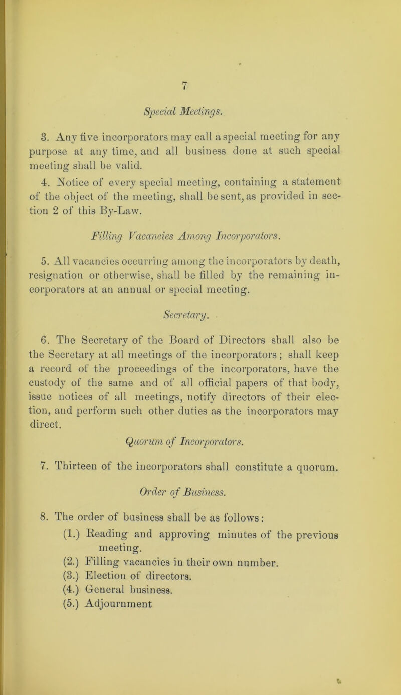 Special Meetings. 3. Any five incorporators may call a special meeting for any purpose at any time, and all business done at such special meeting shall be valid. 4. Notice of every special meeting, containing a statement of the object of the meeting, shall be sent, as provided in sec- tion 2 of this By-Law. Filling Vacancies Among Incorporators. 5. All vacancies occurring among the incorporators by death, resignation or otherwise, shall be filled by the remaining in- corporators at an annual or special meeting. Secretary. 6. The Secretary of the Board of Directors shall also be the Secretary at all meetings of the incorporators; shall keep a record of the proceedings of the incorporators, have the custody of the same and of all official papers of that body, issue notices of all meetings, notify directors of their elec- tion, and perform such other duties as the incorporators may direct. Quorum of Incorporators. 7. Thirteen of the incorporators shall constitute a quorum. Order of Business. 8. The order of business shall be as follows: (1.) Reading and approving minutes of the previous meeting. (2.) Filling vacancies in their own number. (3.) Election of directors. (4.) General business. (5.) Adjournment t.