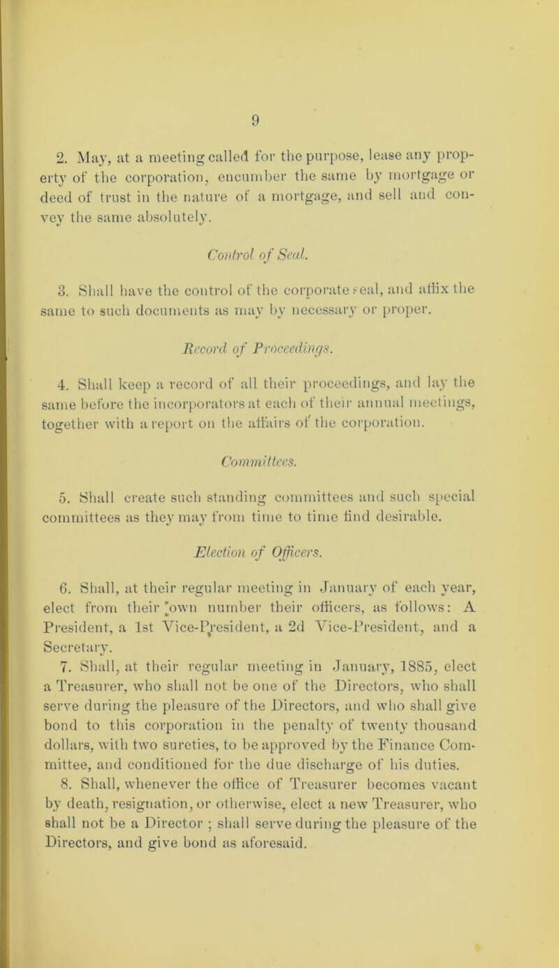 2. May, at a meeting called for the purpose, lease any prop- erty of the corporation, encumber the same by mortgage or deed of trust in the nature of a mortgage, and sell and con- vey the same absolutely. Control of Seal. 3. Shall have the control of the corporate seal, and affix the same to such documents as may by necessary or proper. Record of Proceedings. 4. Shall keep a record of all their proceedings, and lay the same before the incorporators at eacli of their annual meetings, together with a report on the affairs of the corporation. Committees. 5. Shall create such standing committees and such special committees as they may from time to time find desirable. Election of Officers. 6. Shall, at their regular meeting in January of each year, elect from their'own number their officers, as follows: A President, a 1st Vice-President, a 2d Vice-President, and a Secretary. 7. Shall, at their regular meeting in January, 1885, elect a Treasurer, who shall not be one of the Directors, who shall serve during the pleasure of the Directors, and who shall give bond to this corporation in the penalty of twenty thousand dollars, with two sureties, to be approved by the Finance Com- mittee, and conditioned for the due discharge of his duties. 8. Shall, whenever the office of Treasurer becomes vacant by death, resignation, or otherwise, elect a new Treasurer, who shall not be a Director ; shall serve during the pleasure of the Directors, and give bond as aforesaid.