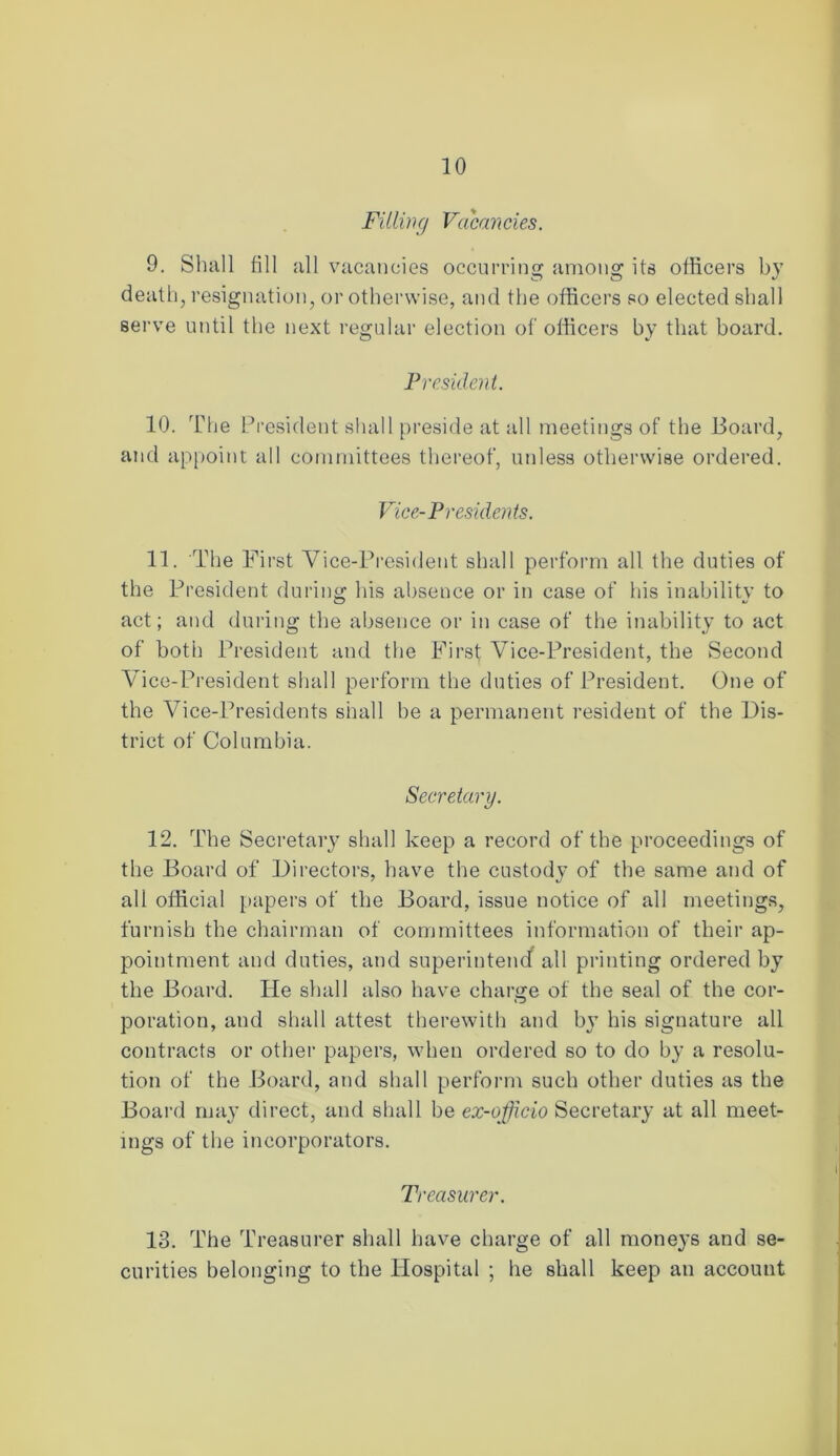 Filling Vacancies. 9. Shall fill all vacancies occurring among its officers by death, resignation, or otherwise, and the officers so elected shall serve until the next regular election of officers by that board. President. 10. The President shall preside at all meetings of the Board, and appoint all committees thereof, unless otherwise ordered. Vice-Presidents. 11. The First Vice-President shall perform all the duties of the President during his absence or in case of his inability to act; and during the absence or in case of the inability to act of both President and the First Vice-President, the Second Vice-President shall perform the duties of President. One of the Vice-Presidents shall be a permanent resident of the Dis- trict of Columbia. Secretary. 12. The Secretary shall keep a record of the proceedings of the Board of Directors, have the custody of the same and of all official papers of the Board, issue notice of all meetings, furnish the chairman of committees information of their ap- pointment and duties, and superintend all printing ordered by the Board. He shall also have charge of the seal of the cor- poration, and shall attest therewith and by his signature all contracts or other papers, when ordered so to do by a resolu- tion of the Board, and shall perform such other duties as the Board may direct, and shall be ex-officio Secretary at all meet- ings of the incorporators. Treasurer. 13. The Treasurer shall have charge of all moneys and se- curities belonging to the Hospital ; he shall keep an account