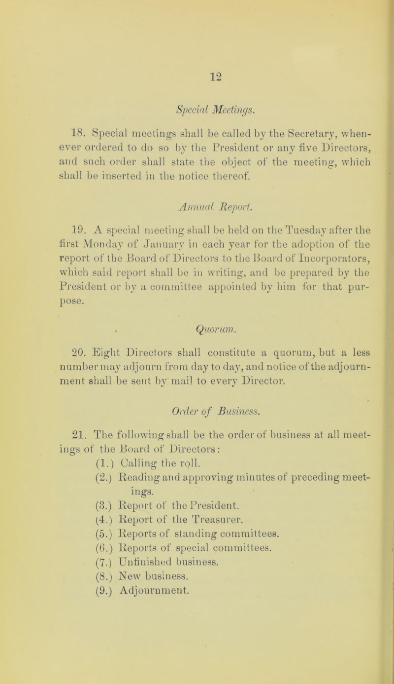 Special Meetings. 18. Special meetings shall be called by the Secretary, when- ever ordered to do so by the President or any five Directors, and such order shall state the object of the meeting, which shall be inserted in the notice thereof. Animal Report. 19. A special meeting shall be held on the Tuesday after the first Monday of January in each year for the adoption of the report of the Board of Directors to the Board of Incorporators, which said report shall be in writing, and be prepared by the President or by a committee appointed by him for that pur- pose. . Quorum. 20. Eight Directors shall constitute a quorum, but a less number may adjourn from day to day, and notice of the adjourn- ment shall be sent by mail to every Director. Order of Business. 21. The following shall be the order of business at all meet- ings of the Board of Directors: (1.) Calling the roll. (2.) Reading and approving minutes of preceding meet- ings. (3.) Report of the President. (4.) Report of the Treasurer. (5.) Reports of standing committees. (6.) Reports of special committees. (7.) Unfinished business. (8.) New business. (9.) Adjournment.