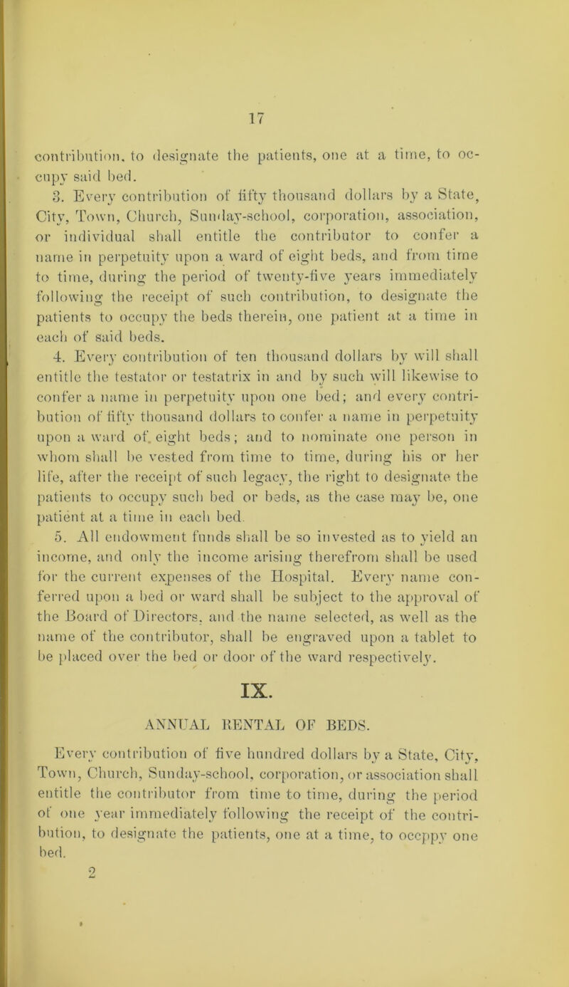 contribution, to designate the patients, one at a time, to oc- cupy said bed. 3. Every contribution of fifty thousand dollars by a State, City, Town, Church, Sunday-school, corporation, association, or individual shall entitle the contributor to confer a name in perpetuity upon a ward of eight beds, and from time to time, during the period of twenty-five years immediately following the receipt of such contribution, to designate the patients to occupy the beds therein, one patient at a time in each of said beds. 4. Every contribution of ten thousand dollars by will shall entitle the testator or testatrix in and by such will likewise to confer a name in perpetuity upon one bed; and every contri- bution of fifty thousand dollars to confer a name in perpetuity upon a ward of eight beds; and to nominate one person in whom shall be vested from time to time, during his or her life, after the receipt of such legacy, the right to designate the patients to occupy such bed or beds, as the case may be, one patient at a time in each bed 5. All endowment funds shall be so invested as to yield an income, and only the income arising therefrom shall be used for the current expenses of the Hospital. Every name con- ferred upon a bed or ward shall be subject to the approval of the Board of Directors, and the name selected, as well as the name of the contributor, shall be engraved upon a tablet to be placed over the bed or door of the ward respectively. IX. ANNUAL RENTAL OF BEDS. Every contribution of five hundred dollars by a State, Citv, Town, Church, Sunday-school, corporation, or association shall entitle the contributor from time to time, during the period of one year immediately following the receipt of the contri- bution, to designate the patients, one at a time, to occppy one bed. 2