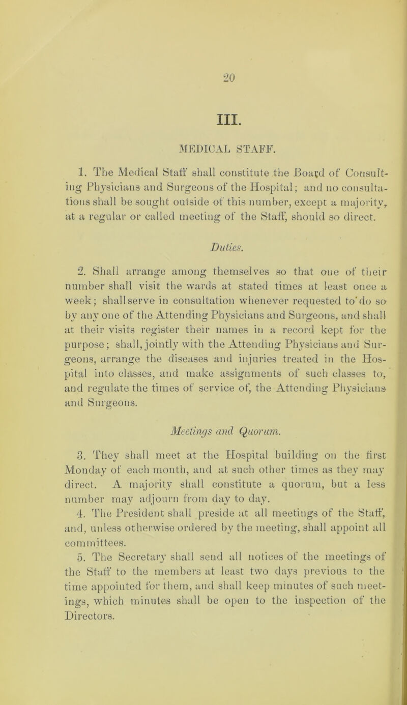 III. MEDICAL STAFF. 1. The Medical Staff shall constitute the Eoayd of Consult- ing Physicians and Surgeons of the Hospital; and no consulta- tions shall be sought outside of this number, except a majority, at a regular or called meeting of the Staff, should so direct. Duties. 2. Shall arrange among themselves so that one of their number shall visit the wards at stated times at least once a week; shall serve in consultation whenever requested to'do so by any one of the Attending Physicians and Surgeons, and shall at their visits register their names in a record kept for the purpose; shall, jointly with the Attending Physicians and Sur- geons, arrange the diseases and injuries treated in the Hos- pital into classes, and make assignments of such classes to, and regulate the times of service of, the Attending Physicians and Surgeons. Meetings and Quorum. 3. They shall meet at the Hospital building on the first Monday of each month, and at such other times as they may direct. A majority shall constitute a quorum, but a less number may adjourn from day to day. 4. The President shall preside at all meetings of the Staff, and, unless otherwise ordered by the meeting, shall appoint all committees. 5. The Secretary shall send all notices of the meetings of the Staff to the members at least two days previous to the time appointed for them, and shall keep minutes of such meet- ings, which minutes shall be open to the inspection of the Directors.