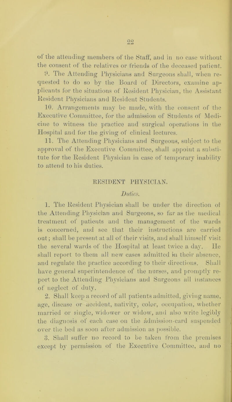 99 of the attending members of the Staff, and in no case without the consent of the relatives or friends of the deceased patient. fh The Attending Physicians and Surgeons shall, when re- quested to do so by the Board of Directors, examine ap- plicants for the situations of Resident Physician, the Assistant Resident Physicians and Resident Students. 10. Arrangements may be made, with the consent of the Executive Committee, for the admission of Students of Medi- cine to witness the practice and surgical operations in the Hospital and for the giving of clinical lectures. 11. The Attending Physicians and Surgeons, subject to the approval of the Executive Committee, shall appoint a substi- tute for the Resident Physician in case of temporary inability to attend to his duties. RESIDENT PHYSICIAN. Duties. 1. The Resident Physician shall be under the direction of the Attending Physician and Surgeons, so far as the medical treatment of patients and the management of the wards is concerned, and see that their instructions are carried out; shall be present at all of their visits, and shall himself visit the several wards of the Hospital at least twice a day. He shall report to them all new cases admitted in their absence, and regulate the practice according to their directions. Shall have general superintendence of the nurses, and promptly re- port to the Attending Physicians and Surgeons all instances of neglect of duty. 2. Shall keep a record of all patients admitted, giving name, age, disease or accident, nativity, color, occupation, whether married or single, widower or widow, and also write legibly the diagnosis of each case on the admission-card suspended over the bed as soon after admission as possible. 3. Shall suffer no record to be taken from the premises except by permission of the Executive Committee, and no