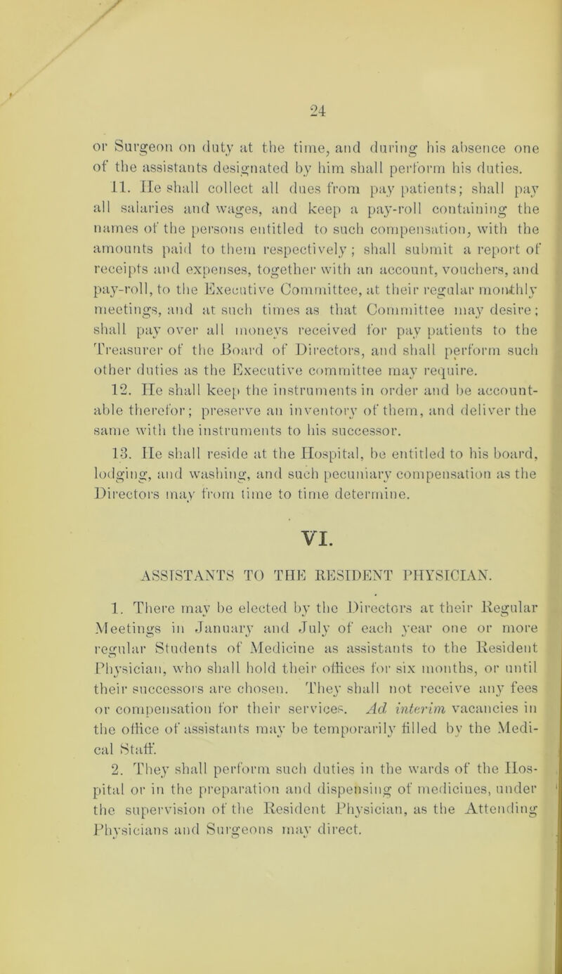 t 24 or Surgeon on duty at the time, and during his absence one of the assistants designated by him shall perform his duties. 11. He shall collect all dues from pay patients; shall pay all salaries and wages, and keep a pay-roll containing the names of the persons entitled to such compensation, with the amounts paid to them respectively; shall submit a report of receipts and expenses, together with an account, vouchers, and pay-roll, to the Executive Committee, at their regular monthly meetings, and at such times as that Committee may desire; shall pay over all moneys received for pay patients to the Treasurer of the Board of Directors, and shall perform such other duties as the Executive committee may require. 12. He shall keep the instruments in order and be account- able therefor; preserve an inventory of them, and deliver the same with the instruments to his successor. 13. He shall reside at the Hospital, be entitled to his board, lodging, and washing, and such pecuniary compensation as the Directors may from time to time determine. VI. ASSISTANTS TO TIIE RESIDENT PHYSICIAN. 1. There may he elected by the Directors ar their Regular Meetings in January and July of each year one or more regular Students of Medicine as assistants to the Resident Physician, who shall hold their otiices for six months, or until their successors are chosen. They shall not receive any fees or compensation for their services. Ad interim vacancies in the office of assistants may be temporarily filled by the Medi- cal Staff. 2. They shall perform such duties in the wards of the Hos- pital or in the preparation and dispensing of medicines, under the supervision of the Resident Physician, as the Attending Physicians and Surgeons may direct.