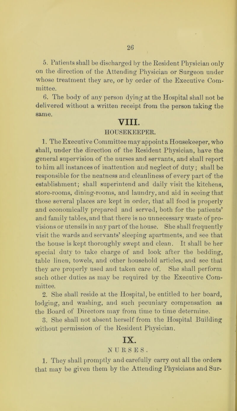 5. Patients shall be discharged by the Resident Physician only on the direction of the Attending Physician or Surgeon under whose treatment they are, or by order of the Executive Com- mittee. 6. The body of any person dying at the Hospital shall not be delivered without a written receipt from the person taking the same. VIII. HOUSEKEEPER. 1. The Executive Committee may appoint a Housekeeper, who shall, under the direction of the Resident Ph}’sician, have the general supervision of the nurses and servants, and shall report to him all instances of inattention and neglect of duty; shall be responsible for the neatness and cleanliness of every part of the establishment; shall superintend and daily visit the kitchens, store-rooms, dining-rooms, and laundry, and aid in seeing that those several places are kept in order, that all food is properly and economically prepared and served, both for the patients’ and family tables, and that there is no unnecessary waste of pro- visions or utensils in any part of the house. She shall frequently visit the wards and servants’ sleeping apartments, and see that the house is kept thoroughly swept and clean. It shall be her special duty to take charge of and look after the bedding, table linen, towels, and other household articles, and see that they are properly used and taken care of. She shall perform such other duties as may be required by the Executive Com- mittee. 2. She shall reside at the Hospital, be entitled to her board, lodging, and washing, and such pecuniary compensation as the Board of Directors may from time to time determine. 3. She shall not absent herself from the Hospital Building without permission of the Resident Physician. IX. NURSES. 1. They shall promptly and carefully carry out all the orders that may be given them by the Attending Physicians and Sur-