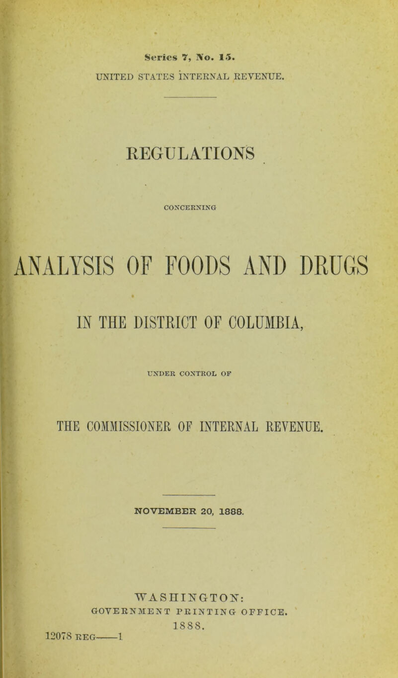 Series 7, ]\o. 15. UNITED STATES INTERNAL REVENUE. REGULATIONS CONCERNING ANALYSIS or FOODS AND DRUGS IN THE DISTRICT OF COLUMBIA, UNDER CONTROL OF THE COMMISSIONER OF INTERNAL REVENUE. NOVEMBER 20, 1888. WASnil^GTON: GOVERNMENT PRINTING OFFICE. 1888.