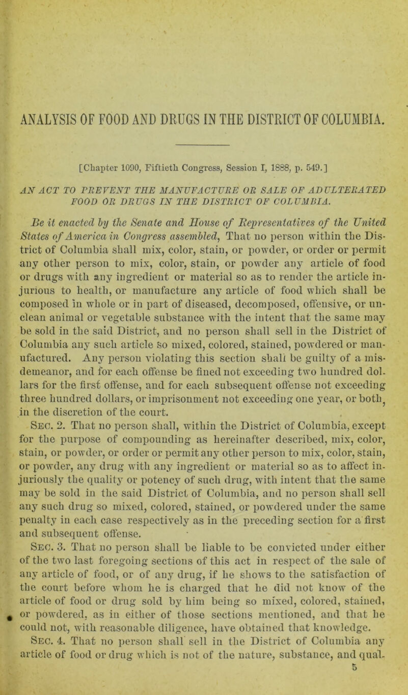 ANALYSIS OF FOOD AND DRUGS IN THE DISTRICT OF COLUMBIA. [Chapter 1090, Fiftieth Congress, Session I, 1888, p. 549.] AX ACT TO PREVENT TEE MANUFACTURE OR SALE OF ADULTERATED FOOD OR DRUGS LN TEE DISTRICT OF COLUMBIA. Be it enacted by the Senate and House of Representatives of the United States of America in Congress assembled, That uo person within the Dis- trict of Columbia shall mix, color, stain, or powder, or order or permit any other person to mix, color, stain, or powder any article of food or drugs with any ingredient or material so as to render the article in- jurious to health, or manufacture any article of food which shall be composed in whole or in part of diseased, decomposed, ofiensive, or un- clean animal or vegetable substance with the intent that the same may be sold in the said District, and no person shall sell in the District of Columbia any such article so mixed, colored, stained, powdered or man- ufactured. Any person violating this section shall be guilty of a mis- demeanor, and for each offense be fined not exceeding two hundred dol- lars for the first offense, and for each subsequent offense not exceeding three hundred dollars, or imprisonment not exceeding one year, or both^ in the discretion of the court. Sec. 2. That uo person shall, within the District of Columbia, except for the purpose of comijounding as hereinafter described, mix, color, stain, or powder, or order or permit any other person to mix, color, stain, or powder, any drug with any ingredient or material so as to affect in- juriously the quality or potency of such drug, with intent that the same may be sold in the said District of Columbia, and no person shall sell any such drug so mixed, colored, stained, or powdered under the same penalty in each case respectively as in the jireceding section for a first and subsequent offense. Sec. 3. That no person shall be liable to be convicted under either of the two last foregoing sections of this act in respect of the sale of any article of food, or of any drug, if he shows to the satisfaction of the court before whom he is charged that he did not know of the article of food or drug sold by him being so mixed, colored, stained, or powdered, as in either of those sections mentioned, and that he could not, with reasonable diligence, have obtained that knowledge. Sec. 4. That no j)erson shall sell in the District of Columbia any article of food or drug which is not of the nature, substance, and qual.