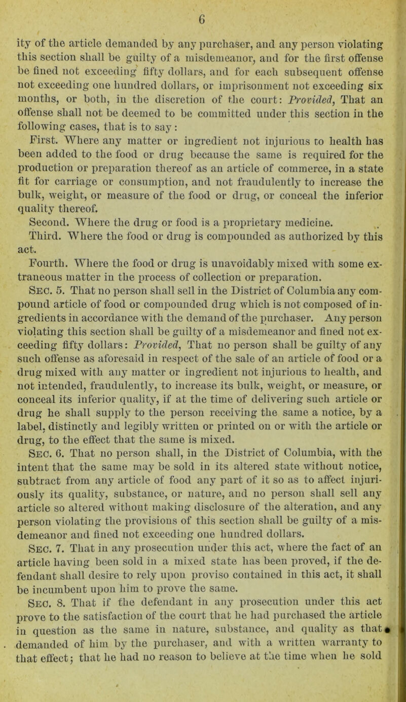 ity of the article demanded by any purchaser, and any person violating this section shall be guilty of a misdemeanor, and for the first offense be fined not exceeding fifty dollars, and for each subsequent offense not exceeding one hundred dollars, or imprisonment not exceeding six mouths, or both, in the discretion of the court: Provided, That an offense shall not be deemed to be committed under this section in the following cases, that is to say : First. Where any matter or ingredient not injurious to health has been added to the food or drug because the same is required for the production or preparation thereof as an article of commerce, in a state fit for carriage or consumption, and not fraudulently to increase the bulk, weight, or measure of the food or drug, or conceal the inferior quality thereof. Second. Where the drug or food is a iiroprietary medicine. Third. Where the food or drug is compounded as authorized by this act. Fourth. Where the food or drug is unavoidably mixed with some ex- traneous matter in the process of collection or preparation. Sec. 5. That no person shall sell in the District of Columbia any com- pound article of food or compounded drug which is not composed of in- gredients in accordance with the demand of the purchaser. Any person violating this section shall be guilty of a misdemeanor and fined not ex- ceeding fifty dollars: Provided, That no person shall be guilty of any such offense as aforesaid in respect of the sale of an article of food or a drug mixed with any matter or ingredient not injurious to health, and not intended, fraudulently, to increase its bulk, weight, or measure, or conceal its inferior quality, if at the time of delivering such article or drug he shall supply to the person receiving the same a notice, by a label, distinctly and legibly written or printed on or with the article or drug, to the effect that the same is mixed. Sec. 6. That no person shall, in the District of Columbia, with the intent that the same may be sold in its altered state without notice, subtract from any article of food any part of it so as to affect injuri- ously its quality, substance, or nature, and no person shall sell any article so altered without making disclosure of the alteration, and any person violating the provisions of this section shall be guilty of a mis- demeanor and fined not exceeding one hundred dollars. Sec. 7. That in any jirosecution under this act, where the fact of an article having been sold in a mixed state has been proved, if the de- fendant shall desire to rely upon proviso contained in this act, it shall be incumbent upon him to prove the same. Sec. 8. That if the defendant in anj*^ i)rosecution under this act prove to the satisfaction of the court that he had purchased the article in question as the same in nature, substance, and quality as that# demanded of him by the purchaser, and with a written warranty to that effect 5 that he had no reason to believe at the time when he sold