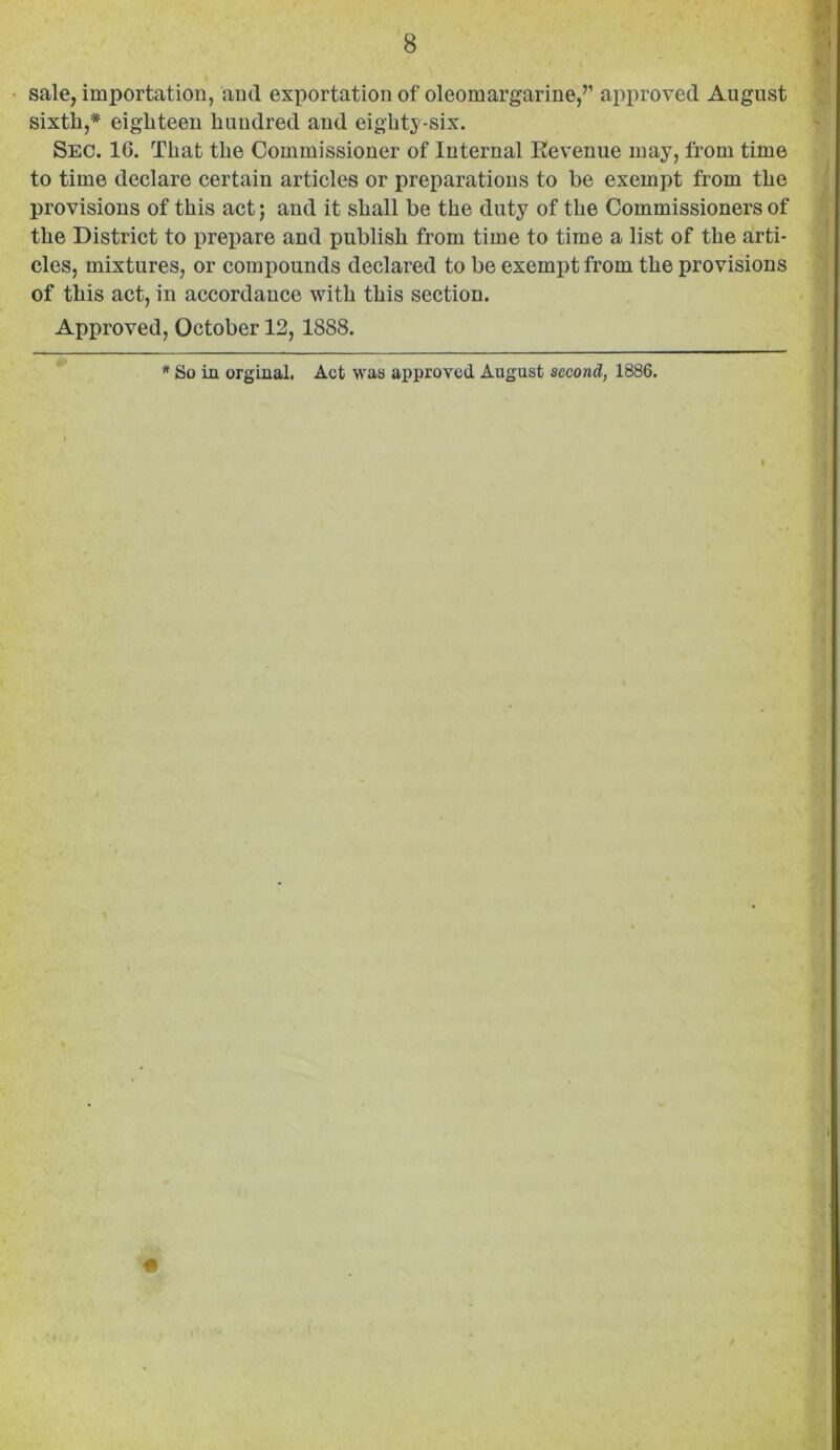 • sale, importation, and exportation of oleomargarine,’’ ajiproved August sixth,* eighteen hundred and eighty-six. Sec. 16. That the Commissioner of Internal Eevenue may, from time to time declare certain articles or preparations to be exempt from the provisions of this act; and it shall be the duty of the Commissioners of the District to prepare and publish from time to time a list of the arti- cles, mixtures, or compounds declared to be exempt from the provisions of this act, in accordance with this section. Approved, October 12, 1888. * So in orgiual. Act was approved August second, 1886. I