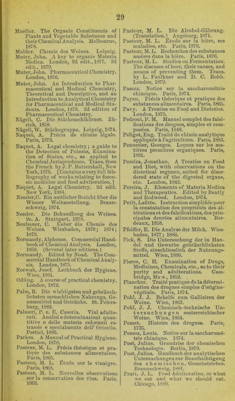 Mueller. The Organic Constituents of Plants and Vegetable Substance and their Chemical Analysis. Melbourne, 1878. Mulder. Chemio dcs Weines. Leii>zig. Muter, John. A key to organic Materia Medica. London, 2d edit., 1877. 3d edit., 1879. Muter, John. Pharmaceutical Chemistry. London, 1876. Muter, John. An Introduction to Phar- maceutical and Medical Chemistry, Theoretical and Descriptive, and an Introduction to Analytical Chemistry for Pharmaceutical and Medical Stu- dents. London, 1879. 2d edition of Pharmaceutical Chemistry. Niigeli, C. Die Stiirkemehlkorner. Zu- rich, 1858. Niigeli, W. Stiirkegruppe. Leipzig, 1874. Naquet, A. Precis de chimie 16gale. Paris, 1873. Naquet, A. Legal chemistry ; a guide to the Detection of Poisons, Examina- tion of Stains, etc., as applied to Chemical Jurisprudence. Trans, from the French by J. P. Battershall, New York, 1876. [Contains a veryfull bib- liography of works relating to foren- sic medicine and food adulteration.] Naquet, A. Legal Chemistry. 2d edit. New York, 1884. Nessler,C. Ein amtlicherBerichtiiber die Wiener Weltanstellung. Braun- schweig, 1874. Nessler. Die Behandlung des Weines. 2e. A. Stuttgart, 1878. Neubauer, C. Ueber die Chemie des Weines. Wiesbaden, 1870; 1874; 1879. Normandy, Alphonse. Commercial Hand- book of Chemical Analysis. London, 1850. (Several later editions.) Normandy. Edited by Noad. The Com- mercial Handbook of Chemical Anal j'- sis. London, 1875. Norwak, Josef. Lerhbuch der Hygiene. Wien, 1881. Odling. A course of practical chemistry. London, 1872. Palm, R. Dio wichtigstenund gebriiuch- lichsteu menschlichen Nahrungs, Go- nussmittel uud Gotriinko. St. Peters- burg, 1882. Palmeri, P. e. E. Casoria. Vini adulto- rati. Analisi edeterminazioni quan- titive e delle inaterie colorantL es- trande e specialmente dell’ Oricollo. Portici, 1886. Parkes. A Manual of Practical Hygiene. 1 Loudon, 1878. Pasteur, M. L. Prdcis thdorique et pra- tique des substances alimentairos. Paris, 1865. Pasteur, M. L. Etude snr le vinaigro. Paris, 1868. Pasteur, M. L. Nouvelles observations sur la conservation des vins. Paris, 1868. Pasteur, M. L. Dio Alcohol-Gahrnng. (Translation.) Augsburg, 1871. Pasteur, M. L. Etude sur la bibre, ses maladies, etc. Paris, 1876. Pasteur, M. L. Recherches des substances ambres dans la bibre. Paris, 1876. Pasteur, M. L. Studies on Fermentation. The diseases of beer, their causes, and means of preventing them. Trans, by L. Faulkner and D. C. Robb. London, 1879. Passoz. Notice sur la saccharombtrie cbimique. Paris, 1874. Payen. Prbcis thborique et pratique des substances alimentaires. Paris, 1865. Pavy. A Treatise on Food and Dietetics. London, 1875. Pedroui, P. M. Manuel complet des falsi- fications des drogues, simples et com- posbcs. Paris, 1848. Peligot, Eug. Traitb de chimie analytiqne appliqube h I’agriculture. Paris, 1883. Pennetier, Georges. Legons sur les raa- tibres premibres organiques. Paris, 1881. Pereira, Jonathan. A Treatise on Food and Diet, with observations on the dietetical regimeu, suited for disor- dered state of the digested organs, etc. London, 1843. Pereira, J. Elements of Materia Medica and Therapeutics. Edited byBently and Redwood. London, 1874. Petit, Lafitte. Instruction simplifibe pour la constatation des propribtbs des al- tbrations et des falsifications, des prin- cipales denrbes alimentaires. Bor- deaux, 1858. Pfeiffer, E. Die Analyse der Milch. Wies- baden, 1877; 1886. Pick, S. Die Untersuchung der in Han- del nnd Gewerbe gebrliuchlichsten Stoffe, eiuschliesslich der Nahrungs- mittel. Wren, 1880. Pierce, C. H. Examination of Drugs, Medicines, Chemicals, etc., as to their purity and adulterations. Cam- bridge, Ma's , 1852. Planchor. Traitb pratique de la dbtermi- nation des drogues simples d’origiue- vbgbtale. Paris, 1874. Pohl, J. J. Bohelfe zum Gallisiren der Weine. Wien, 1363. Pohl, J. J. Chemisch-technische Un- tersuchungen oesterreichischer Weine. Wien, 1864. Pomet. Histoire des drogues. Paris, 1735. Possoz, Louis. Notice sur la saccharomb- trie chimique. 1874. Post, Julius. Grundriss der chemischen Technologic. Berlin, 1879. Post, Julius. Handbucb der analytischon Untersuchungen zur Beaufsichtigung des chemischen. Grossbetriebes. Braunschweig, 1-'81. Pratt, J. L. Food Adulteration, or what we oat and what wo should eat. Chicago, 1880.