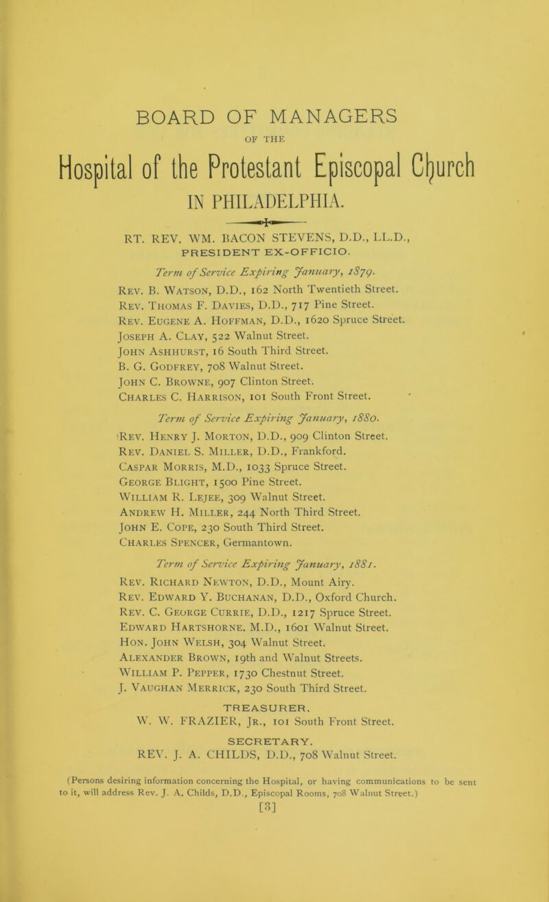 BOARD OF MANAGERS OF THE Hospital of the Protestant Episcopal Cljurcli IN PHILADELPHIA. RT. REV. WM. BACON STEVENS, D.D., LL.D., PRESIDENT EX-OFFICIO. Ter7H of Service Expiring fa^uiary, iSjg. Rev. B. Watson, D.D., 162 North Twentieth Street. Rev. Thomas F. Davies, D.D., 717 Pine Street. Rev. Eugene A. Hoffman, D.D., 1620 Spruce Street. Joseph A. Clay, 522 Walnut Street. John Ashhurst, 16 South Third Street. B. G. Godfrey, 708 Walnut Street. John C. Browne, 907 Clinton Street. Charles C. Harrison, ioi South Front Street. Ter7)i of Service Expiring ya7iua>y, i88o. Rev. Henry J. Morton, D.D., 909 Clinton Street. Rev. Daniel S. Miller, D.D., Frankford. Caspar Morris, M.D., 1033 Spruce Street. George Blight, 1500 Pine Street. William R. Lejee, 309 Walnut Street. Andrew H. Miller, 244 North Third Street. John E. Cope, 230 South Third Street. Charles Spencer, Germantown. Ter7/i of Service Expirvig yimuary, 1881. Rev. Richard Newton, D.D., Mount Airy. Rev. Edward Y. Buchanan, D.D., Oxford Church. Rev. C. George Currie, D.D., 1217 Spruce Street. Edward Hartshorne. M.D., 1601 Walnut Street. Hon. John Welsh, 304 Walnut Street. Alexander Brown, 19th and Walnut Streets. William P. Pepper, 1730 Chestnut Street. J. Vaugh.an Merrick, 230 South Third Street. TREASURER. W. W. FRAZIER, Jr., ioi .South Front Street. SECRETARY. REV. J. A. CHILDS, D.D., 708 Walnut Street. (Persons desiring information concerning the Hospital, or having communications to be sent to it, will address Rev. J. A. Childs, D.D., Episcopal Rooms, 708 Walnut Street.) [B]