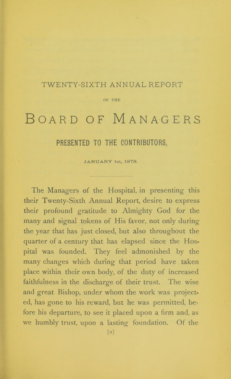 OF THE Board of Mana-gers PRESENTED TO THE CONTRIBUTORS, JANUARY 1st, 1878. The Managers of the Hospital, in presenting this their Twenty-Sixth Annual Report, desire to express their profound gratitude to Almighty God for the many and signal tokens of His favor, not only during the year that has just closed, but also throughout the quarter of a century that has elapsed since the Hos- pital was founded. They feel admonished by the many changes which during that period have taken place within their own body, of the duty of increased faithfulness in the discharge of their trust. The wise and great Bishop, under whom the work was project- ed, has gone to his reward, but he was permitted, be- fore his departure, to see it placed upon a firm and, as we humbly trust, upon a lasting foundation. Of the [N
