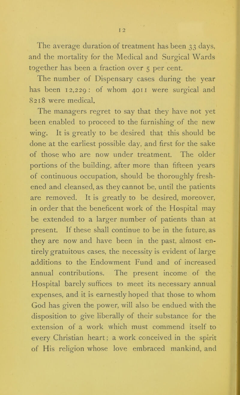 The average duration of treatment has been 33 days, and the mortality for the Medical and Surgical Wards together has been a fraction over 5 per cent. The number of Dispensary cases during the year has been 12,229; whom 4011 were surgical and 8218 were medical. The managers regret to say that they have not yet been enabled to proceed to the furnishing of the new wing. It is greatly to be desired that this should be done at the earliest possible day, and first for the sake of those who are now under treatment. The older portions of the building, after more than fifteen years of continuous occupation, should be thoroughly fresh- ened and cleansed, as they cannot be, until the patients are removed. It Is greatly to be desired, moreover, in order that the beneficent work of the Hospital may be extended to a larger number of patients than at present. If these shall continue to be in the future, as they are now and have been in the past, almost en- tirely gratuitous cases, the necessity Is evident of large additions to the Endowment Fund and of increased annual contributions. The present income of the Hospital barely suffices to meet its necessary annual expenses, and It Is earnestly hoped that those to whom God has given the power, will also be endued with the disposition to give liberally of their substance for the extension of a work which must commend itself to every Christian heart; a work conceived in the spirit of His reliofion whose love embraced mankind, and
