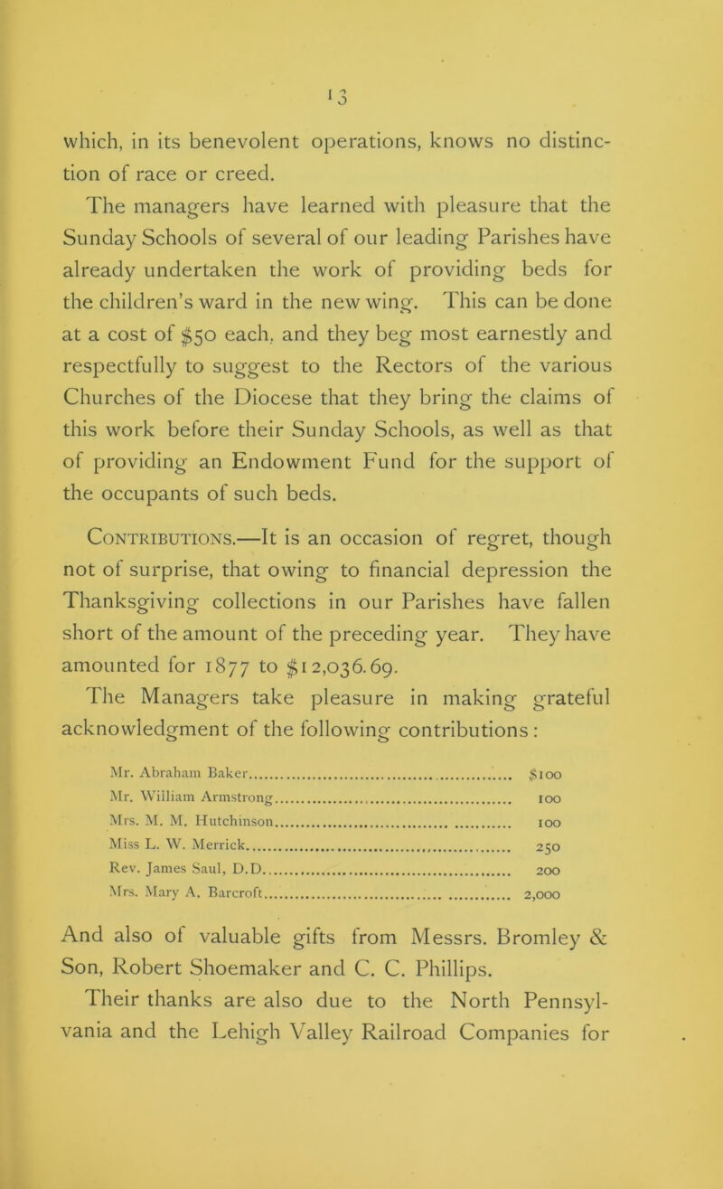 which, in its benevolent operations, knows no distinc- tion of race or creed. The managers have learned with pleasure that the Sunday Schools of several of our leading Parishes have already undertaken the work of providing beds for the children’s ward in the new wing. This can be done at a cost of ^50 each, and they beg most earnestly and respectfully to suggest to the Rectors of the various Churches of the Diocese that they bring the claims of this work before their Sunday Schools, as well as that of providing an Endowment Fund for the support of the occupants of such beds. Contributions.—It is an occasion of regret, though not of surprise, that owing to financial depression the Thanksgiving collections in our Parishes have fallen short of the amount of the preceding year. They have amounted for 1877 to $12,036.69. The Managers take pleasure in making grateful acknowledgment of the following contributions : Mr. Abraham Baker $ioo Mr. William Armstrong loo Mrs. M. M. Hutchinson lOO Miss L. W. Merrick 250 Rev. James Saul, D.D. 200 Mrs. Mary A. Barcroft 2,000 And also ol valuable gifts from Messrs. Bromley & Son, Robert Shoemaker and C. C. Phillips. Their thanks are also due to the North Pennsyl- vania and the Lehigh Valley Railroad Companies for