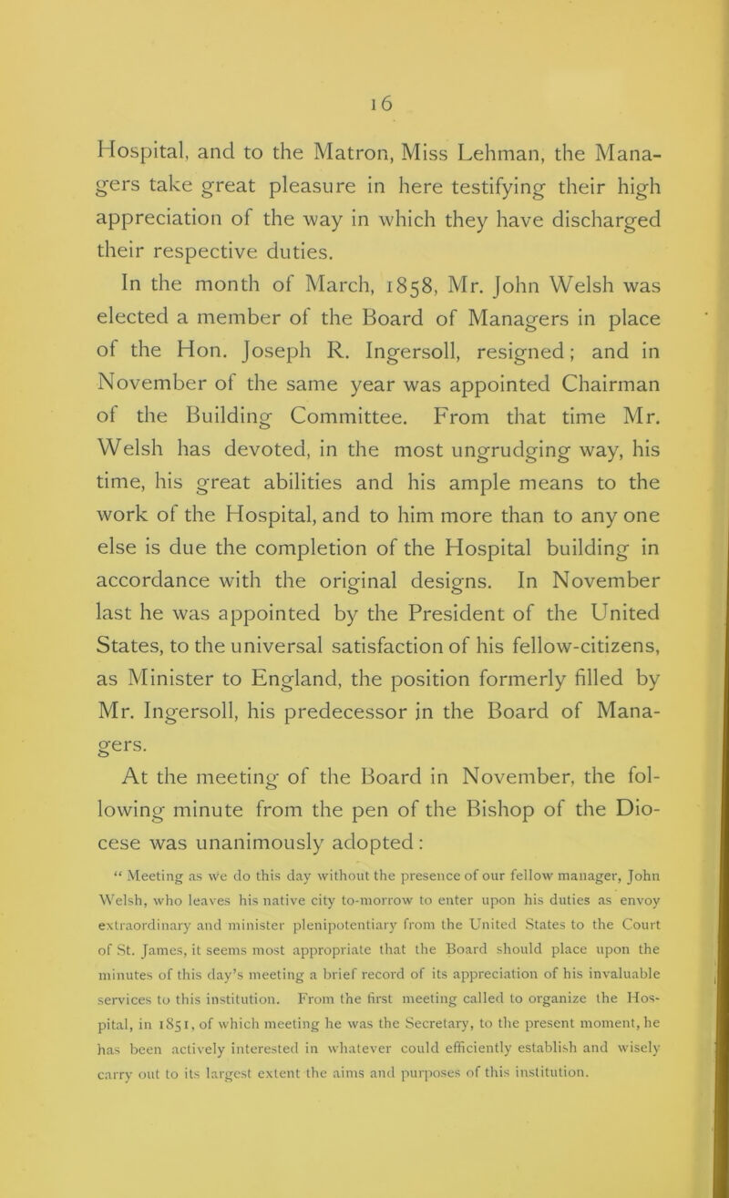 Hospital, and to the Matron, Miss Lehman, the Mana- gers take great pleasure in here testifying their high appreciation of the way in which they have discharged their respective duties. In the month ot March, 1858, Mr. John Welsh was elected a member of the Board of Managers in place of the Hon. Joseph R. Ingersoll, resigned; and in November of the same year was appointed Chairman of the Building Committee. From that time Mr. Welsh has devoted, in the most ungrudging way, his time, his great abilities and his ample means to the work of the Hospital, and to him more than to any one else Is due the completion of the Hospital building in accordance with the original designs. In November last he was appointed by the President of the United States, to the universal satisfaction of his fellow-citizens, as Minister to England, the position formerly filled by Mr. Ingersoll, his predecessor in the Board of Mana- gers. At the meeting of the Board in November, the fol- lowing minute from the pen of the Bishop of the Dio- cese was unanimously adopted: “ Meeting as we do this day without the presence of our fellow manager, John Welsh, who leaves his native city to-morrow to enter upon his duties as envoy extraordinary and minister plenipotentiary from the United States to the Court of St. James, it seems most appropriate that the Board should place upon the minutes of this day’s meeting a brief record of its appreciation of his invaluable services to this institution. From the first meeting called to organize the Hos- pital, in 1851, of which meeting he was the Secretary, to the present moment, he has been actively interested in whatever could efficiently establi.sh and wisely carry out to its largest extent the aims and purposes of this institution.