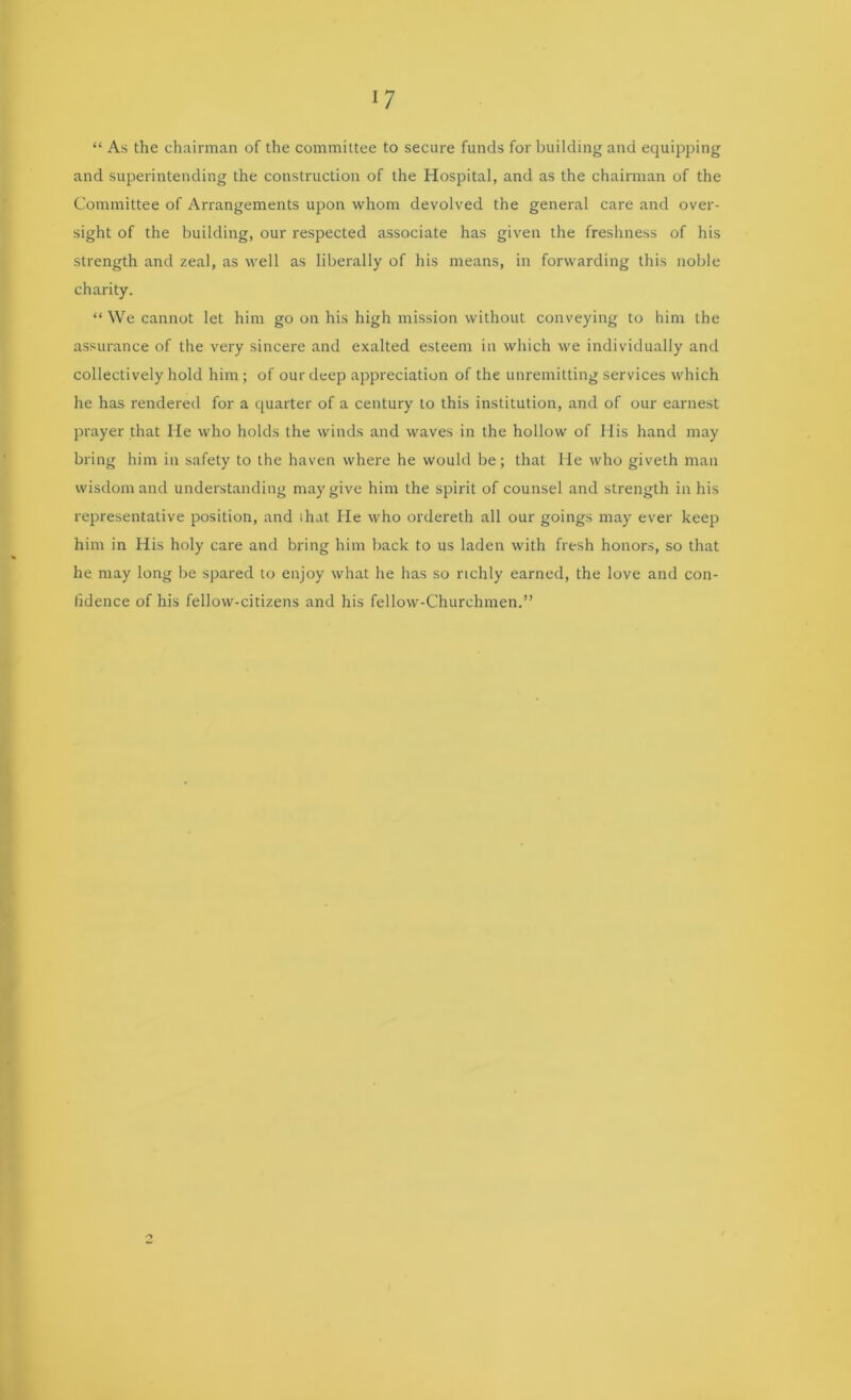 “ As the chairman of the committee to secure funds for building and equipping and superintending the construction of the Hospital, and as the chairman of the Committee of Arrangements upon whom devolved the general care and over- sight of the building, our respected associate has given the freshness of his strength and zeal, as well as liberally of his means, in forwarding this noble charity. “ We cannot let him go on his high mission without conveying to him the assurance of the very sincere and exalted esteem in which we individually and collectively hold him; of our deep appreciation of the unremitting services which he has rendered for a quarter of a century to this institution, and of our earnest prayer that He who holds the winds and waves in the hollow of His hand may bring him in safety to the haven where he would be; that He who giveth man wisdom and understanding may give him the spirit of counsel and strength in his representative position, and ihat He who ordereth all our goings may ever keep him in His holy care and bring him back to us laden with fresh honors, so that he may long be spared to enjoy what he has so richly earned, the love and con- fidence of his fellow-citizens and his fellow-Churchmen.”