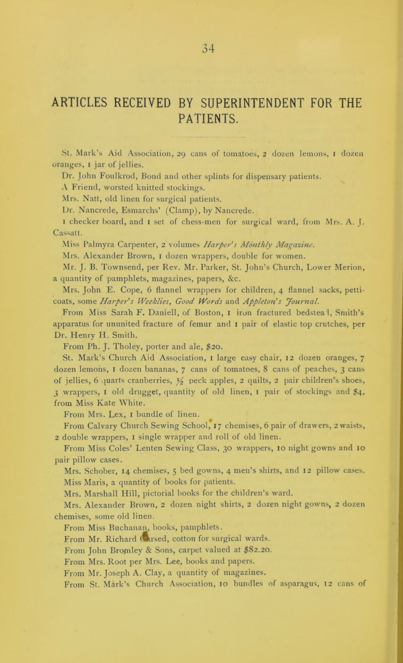 ARTICLES RECEIVED BY SUPERINTENDENT FOR THE PATIENTS. St. Mark’s Aid Association, 29 cans of tomatoes, 2 dozen lemons, 1 dozen oranges, 1 jar of jellies. Dr. John Foulki'od, Bond and other splints for dispensary patients. A Friend, worsted knitted stockings. ■Mrs. Natt, old linen for surgical patients. Dr. Nancrede, Esmarchs’ (Clamp), by Nancrede. I checker board, and i set of chess-men for surgical ward, from Mrs. A. J. Cassatt. Miss Palmyra Carpenter, 2 volumes harper's Alonthly Magazine. Mrs. Alexander Brown, i dozen wrappers, double for women. Mr. J. B. Townsend, per Rev. Mr. Parker, St. John’s Church, Lower Merion, a quantity of pamphlets, magazines, papers, &c. Mrs. John E. Cope, 6 flannel wrappers for children, 4 flannel sacks, petti- coats, some Harper's Weeklies, Good Words and Appleton's yonrnal. From Miss Sarah F. Daniell, of Boston, i iron fractured bedsteal, Smith’s apparatus for ununited fracture of femur and i pair of elastic top crutches, per Dr. Henry H. Smith. From Ph. J. Tholey, porter and ale, $10. St. Mark’s Church Aid Association, i large easy chair, 12 dozen oranges, 7 dozen lemons, i dozen bananas, 7 cans of tomatoes, 8 cans of peaches, 3 cans of jellies, 6 quarts cranberries, peck apples, 2 quilts, 2 pair children’s shoes, 3 wrappers, I old drugget, cpiantity of old linen, i pair of stockings and S4, from Miss Kate White. From Mrs. Lex, i bundle of linen. From Calvary Church Sewing .School, 17 chemises, 6 pair of drawers, 2 waists, 2 double wrappers, I single wrapper and roll of old linen. From Miss Coles’ Lenten Sewing Class, 30 wrappers, 10 night gowns and 10 pair pillow cases. Mrs. Schober, 14 chemises, 5 bed gowns, 4 men’s shirts, and 12 pillow cases. Miss Maris, a quantity of books for patients. Mrs. Marshall Hill, pictorial books for the children’s ward. Mrs. Alexander Brown, 2 dozen night shirts, 2 dozen night gowns, 2 dozen chemises, some old linen. From Miss Buchanan, books, pamphlets. From Mr. Richard Arsed, cotton for surgical wards. From John Bropiley & Sons, carpet valued at 1582.20. From Mrs. Root per Mrs. Lee, books and papers. From Mr. Joseph A. Clay, a quantity of magazines. From St. M<Wk’s Church .Association, 10 bundles of asparagus, 12 cans of