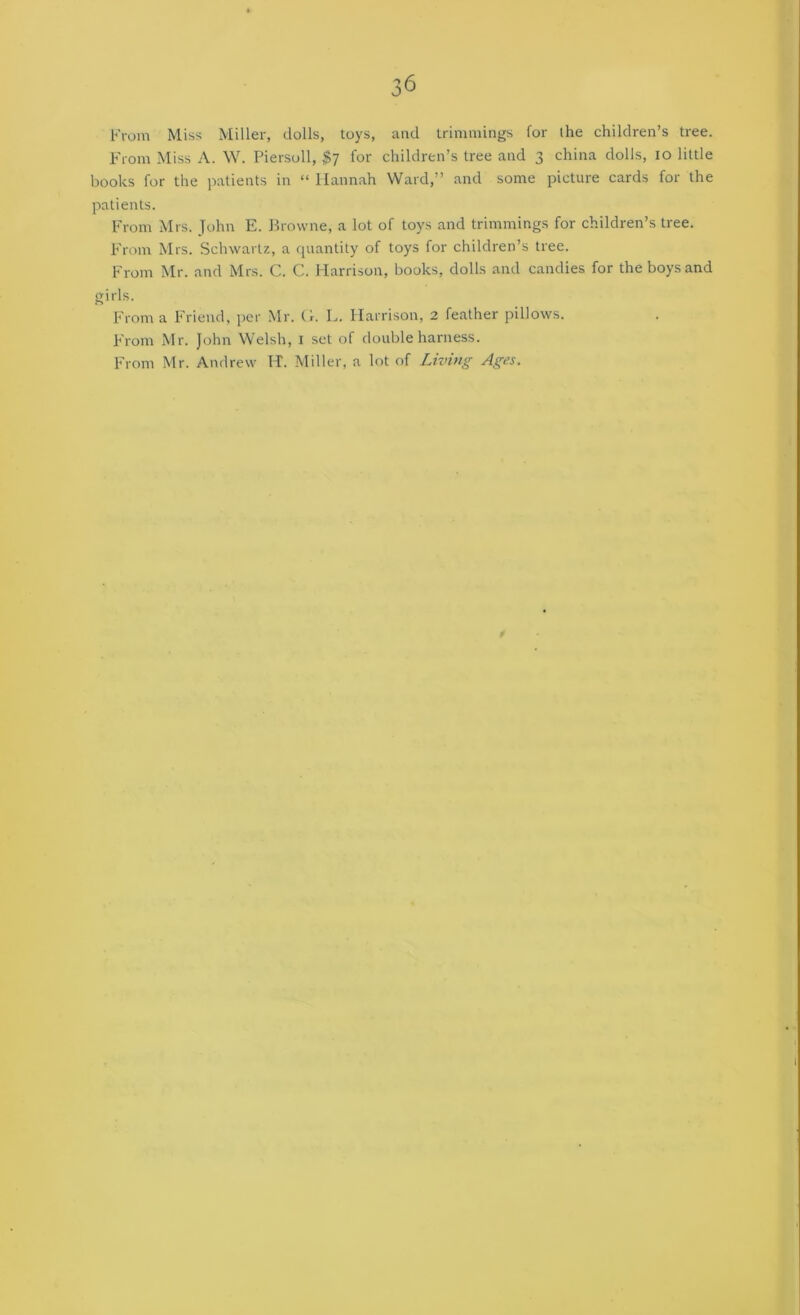 From Miss Miller, dolls, toys, and Irimniings for the children’s tree. From Miss A. W. Piersoll, $7 for children’s tree and 3 china dolls, 10 little books for the patients in “ Hannah Ward,” and some picture cards for the patients. From Mrs. John E. Browne, a lot of toys and trimmings for children’s tree. F'rom Mrs. Schwartz, a quantity of toys for children’s tree. From Mr. and Mrs. C. C. Harrison, books, dolls and candies for the boys and girls. From a Friend, per Mr. (1. L. Harrison, 2 feather pdlows. From Mr. John Welsh, i set of double harness. From Mr. Andrew H. Miller, a lot of Living Ages.