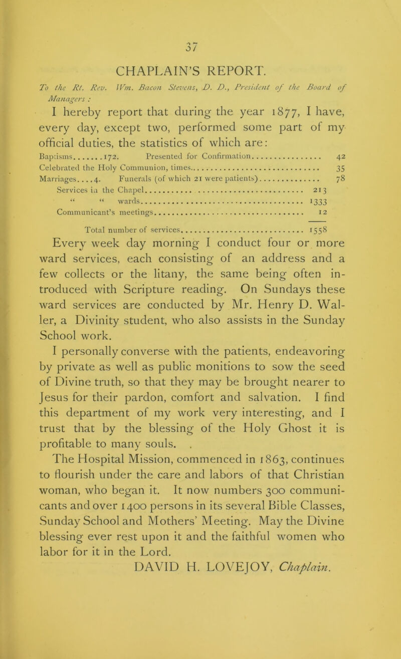 CHAPLAIN’S REPORT. I'o the Rt. Rev. IVm. Bacon Stet/ens, D. D., Rresiiieni of the Board of Managers : I hereby report that during the year 1877, I have, every day, except two, performed some part of my official duties, the statistics of which are: Baptisms 172. Presented for Confirmation.. Celebrated the Holy Communion, times Marriages... .4. Funerals (of which 21 were patients) Services in the Chapel 213 “ “ wards 1333 Communicant’s meetings 12 42 35 78 Total number of services 1558 Every week day morning I conduct four or more ward services, each consisting of an address and a few collects or the litany, the same being often in- troduced with Scripture reading. On Sundays these ward services are conducted by Mr. Henry D. Wal- ler, a Divinity student, who also assists in the Sunday School work. I personally converse with the patients, endeavoring by private as well as public monitions to sow the seed of Divine truth, so that they may be brought nearer to Jesus for their pardon, comfort and salvation. I find this department of my work very interesting, and I trust that by the blessing of the Holy Ghost it is profitable to many souls. The Hospital Mission, commenced in 1863, continues to flourish under the care and labors of that Christian woman, who began it. It now numbers 300 communi- cants and over 1400 persons in its several Bible Classes, Sunday School and Mothers’ Meeting. May the Divine blessing ever rest upon it and the faithful women who labor for it in the Lord. DAVID H. LOYEJOY, Chaplain.