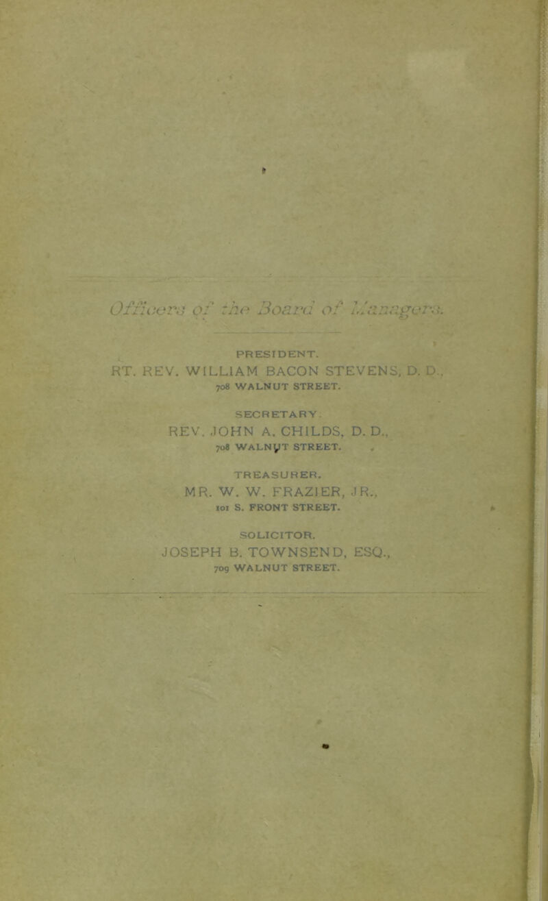 mi' •'.■■ V .. , '■' ‘ -. v;. ' '' 'V ‘■;i. ' . ‘•V r •• ■ •A*- . ,« / 9J,V^^.. . j V».'V . '■-..^,. ,<«»::■♦- -r ■ “ ■ A Ofiicvr^ of tho Board of Idanagors. PRESIDENT. RT. REV. WILLIAM BACON STEVENS. D. D., 708 WALNUT STREET. SECRETARY. REV, JOHN A. CHILDS, D. D. 708 WALNyT STREET, . >. TREASURER. MR. W. W. FRAZIER, JR., loi S. FRONT STREET. SOLICITOR. JOSEPH B. TOWNSEND, ESQ., 709 WALNUT STREET. i>v •■’ f'- • «■ ■ ■ ■ ■ .A . . ** /
