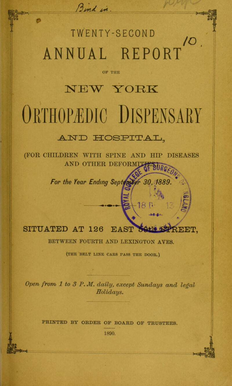 -U vVi A**- r< & TWENTY-SECOND ANNUAL REPORT to. OF THE NEW YORK Orthopedic Dispensary JsJSHD HOSPITAL, (FOR CHILDREN WITH SPINE AND HIP DISEASES AND OTHER DEFORMI2#£$7pr- . For the Year Ending Sept 0,1889. SITUATED AT 126 EAST^Ml^SPREET, BETWEEN FOURTH AND LEXINGTON AYES. (THE BELT LINE CARS PASS THE DOOR.) Open from 1 to 3 P. M. daily, except Sundays and legal Holidays. PRINTED BY ORDER OP BOARD OP TRUSTEES. 1890.