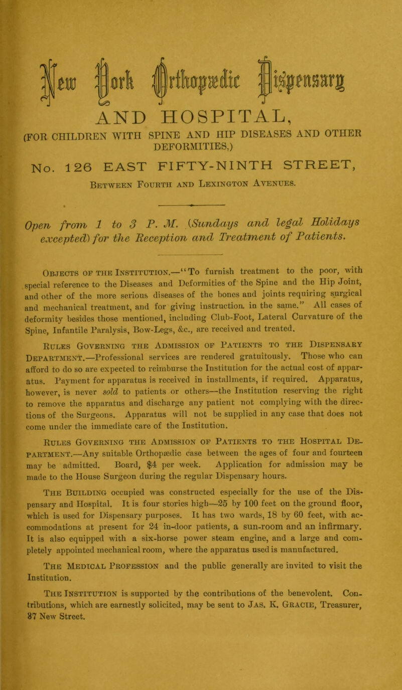 AND HOSPITAL, (FOR CHILDREN WITH SPINE AND HIP DISExlSES AND OTHER DEFORMITIES,) No. 126 EAST FIFTY-NINTH STREET, Between Fourth and Lexington Avenues. Open from 1 to 3 P. M. (Sundays and legal Holidays excepted) for the Reception and Treatment of Patients. Objects of the Institution.—“To furnish treatment to the poor, with special reference to the Diseases and Deformities of the Spine and the Hip Joint, and other of the more serious diseases of the hones and joints requiring surgical and mechanical treatment, and for giving instructioa in the same.” All cases of deformity besides those mentioned, including Club-Foot, Lateral Curvature of the Spine, Infantile Paralysis, Bow-Legs, &c., are received and treated. Rules Governing the Admission of Patients to the Dispensary Department.—Professional services are rendered gratuitously. Those who can afford to do so are expected to reimburse the Institution for the actual cost of appar- atus. Payment for apparatus is received in installments, if required. Apparatus, however, is never sold to patients or others—the Institution reserving the right to remove the apparatus and discharge any patient not complying with the direc- tions of the Surgeons. Apparatus will not be supplied in any case that does not come under the immediate care of the Institution. Rules Governing the Admission of Patients to the Hospital De- partment.—Any suitable Orthopaedic case between the ages of four and fourteen may be admitted. Board, $4 per week. Application for admission may be made to the House Surgeon during the regular Dispensary hours. The Building occupied was constructed especially for the use of the Dis- pensary and Hospital. It is four stories high—25 by 100 feet on the ground floor, which is used for Dispensary purposes. It has two wards, 18 by 60 feet, with ac- commodations at present for 24 in-door patients, a sun-room and an infirmary. It is also equipped with a six-horse power steam engine, and a large and com- pletely appointed mechanical room, where the apparatus used is manufactured. The Medical Professidn and the public generally are invited to visit the Institution. The Institution is supported by the contributions of the benevolent. Con- tributions, which are earnestly solicited, may be sent to Jas. K. Gracie, Treasurer, 87 New Street.