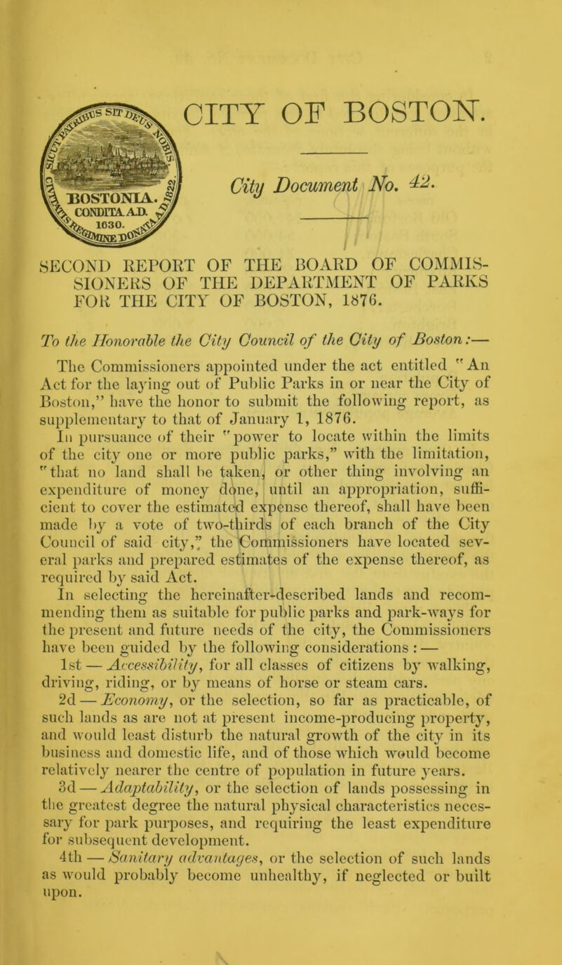 CITY OF BOSTON. City Document No. 42. SECOND REPORT OF THE BOARD OF COMMIS- SIONERS OF THE DEPARTMENT OF PARKS FOR THE CITY OF BOSTON, 1876. To the Honorable the City Council of the City of Boston:— The Commissioners appointed under the act entitled  An Act for the laying out of Public Parks in or near the City of Boston,” have the honor to submit the following report, as supplementary to that of January 1, 1876. In pursuance of their ''power to locate within the limits of the city one or more public parks,” with the limitation, that no land shall be taken] or other thing involving an expenditure of money done, until an appropriation, suffi- cient to cover the estimated expense thereof, shall have been made by a vote of two-thirds of each branch of the City Council of said city,’’ the Commissioners have located sev- eral parks and prepared estimates of the expense thereof, as required by said Act. In selecting the hereinafter-described lands and recom- mending them as suitable for public parks and park-ways for the present and future needs of the city, the Commissioners have been guided by the following considerations : — 1st — Accessibility, for all classes of citizens by walking, driving, riding, or by means of horse or steam cars. 2d — Economy, or the selection, so far as practicable, of such lands as are not at present income-producing property, and would least disturb the natural growth of the city in its business and domestic life, and of those which would become relatively nearer the centre of population in future years. 3d — Adaptability, or the selection of lands possessing in the greatest degree the natural physical characteristics neces- sary for park purposes, and requiring the least expenditure for subsequent development. 4th — Sanitary advantages, or the selection of such lands as would probably become unhealthy, if neglected or built upon.