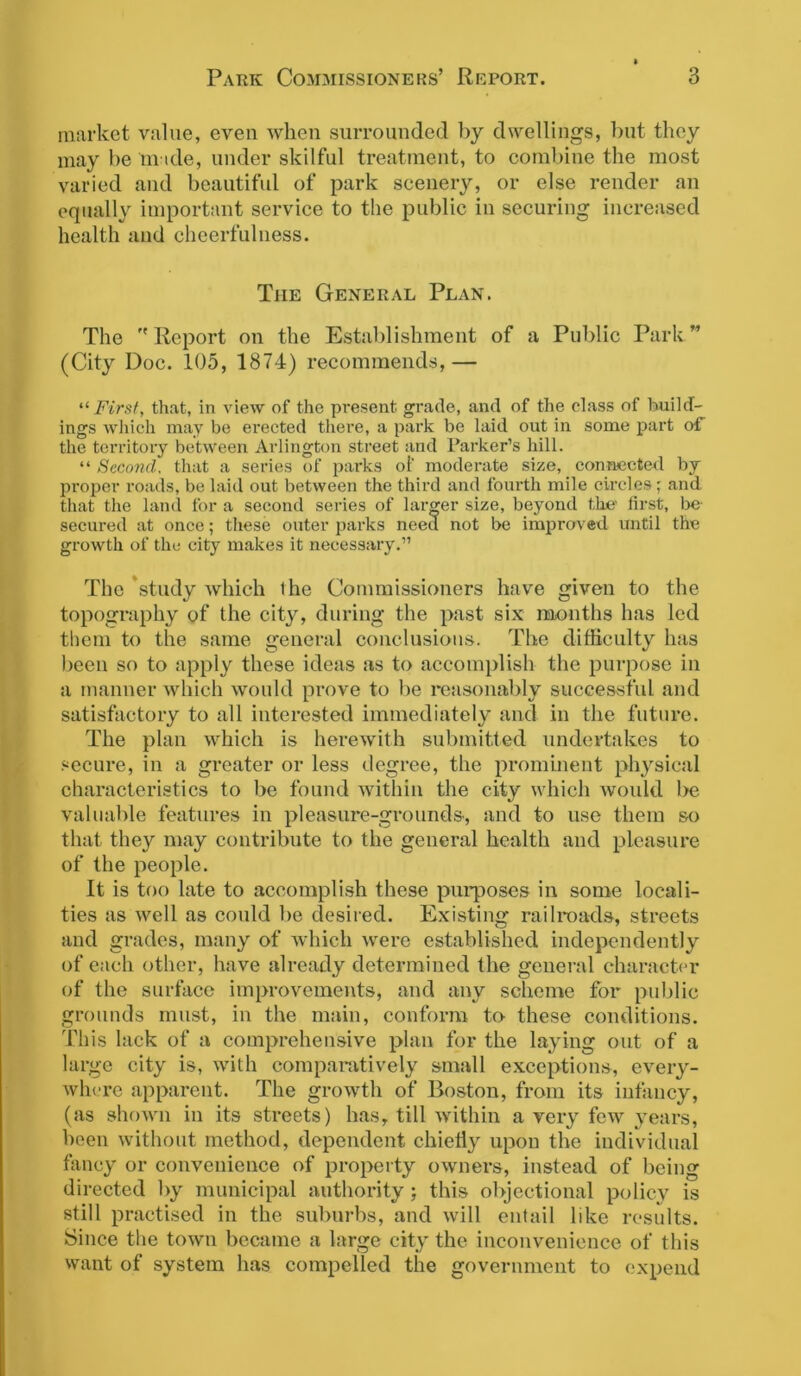 market value, even when surrounded by dwellings, but they may be made, under skilful treatment, to combine the most varied and beautiful of park scenery, or else render an equally important service to the public in securing increased health and cheerfulness. The General Plan. The ''Report on the Establishment of a Public Park” (City Doc. 105, 1874) recommends,— ■First, that, in view of the present grade, and of the class of build- ings which may be erected there, a park be laid out in some part of the territory between Arlington street and Parker’s hill. “ Second, that a series of parks of moderate size, connected by proper roads, be laid out between the third and fourth mile circles; and that the land for a second series of larger size, beyond the first, be secured at once; these outer parks need not be improved until the growth of the city makes it necessary.” The study which the Commissioners have given to the topography of the city, during the past six months has led them to the same general conclusions. The difficulty has been so to apply these ideas as to accomplish the purpose in a manner which would prove to be reasonably successful and satisfactory to all interested immediately and in the future. The plan which is herewith submitted undertakes to secure, in a greater or less degree, the prominent physical characteristics to be found within the city which would be valuable features in pleasure-grounds, and to use them so that they may contribute to the general health and pleasure of the people. It is too late to accomplish these purposes in some locali- ties as well as could be desired. Existing railroads, streets and grades, many of which were established independently of each other, have already determined the general character of the surface improvements, and any scheme for public grounds must, in the main, conform to these conditions. This lack of a comprehensive plan for the laying out of a large city is, with comparatively small exceptions, every- where apparent. The growth of Boston, from its infancy, (as shown in its streets) has, till within a very few years, been without method, dependent chiefly upon the individual fancy or convenience of property owners, instead of being directed by municipal authority ; this objectional policy is still practised in the suburbs, and will entail like results. Since the town became a large city the inconvenience of this want of system has compelled the government to expend