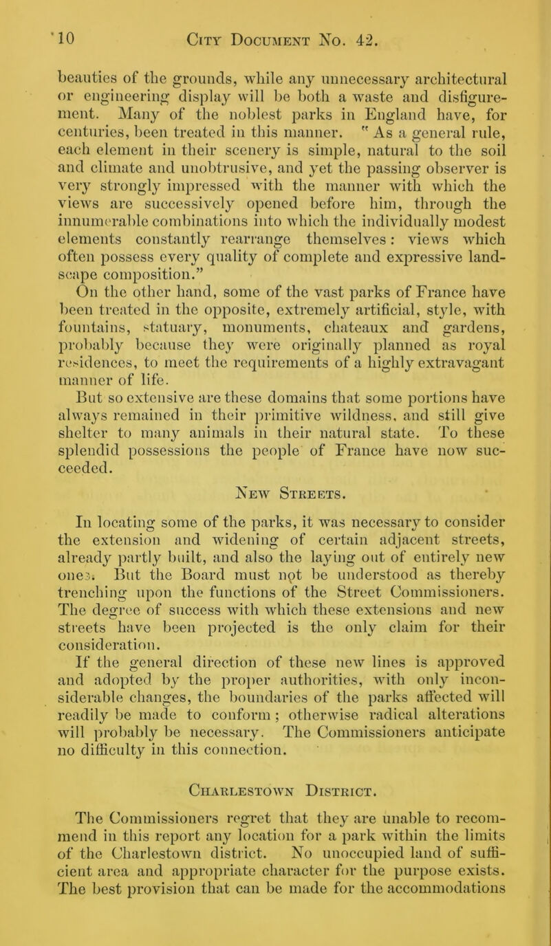 beauties of tlie grounds, while any unnecessary architectural or engineering display will be both a waste and disfigure- ment. Many of the noblest parks in England have, for centuries, been treated in this manner.  As a general rule, each element in their scenery is simple, natural to the soil and climate and unobtrusive, and yet the passing observer is very strongly impressed with the manner with which the views are successively opened before him, through the innumerable combinations into which the individually modest elements constantly rearrange themselves: views which often possess every quality of complete and expressive land- scape composition.” On the other hand, some of the vast parks of France have been treated in the opposite, extremely artificial, style, with fountains, statuary, monuments, chateaux and gardens, probably because they were originally planned as royal residences, to meet the requirements of a highly extravagant manner of life. But so extensive are these domains that some portions have always remained in their primitive wildness, and still give shelter to many animals in their natural state. To these splendid possessions the people of France have now suc- ceeded. New Streets. In locating some of the parks, it was necessary to consider the extension and widening of certain adjacent streets, already partly built, and also the laying out of entirely new one3; But the Board must npt be understood as thereby trenching upon the functions of the Street Commissioners. The degree of success with which these extensions and new streets have been projected is the only claim for their consideration. If the general direction of these new lines is approved and adopted by the proper authorities, with only incon- siderable changes, the boundaries of the parks affected will readily be made to conform ; otherwise radical alterations will probably be necessary. The Commissioners anticipate no difficulty in this connection. Charlestown District. The Commissioners regret that they are unable to recom- mend in this report any location for a park within the limits of the Charlestown district. No unoccupied land of suffi- cient area and appropriate character for the purpose exists. The best provision that can be made for the accommodations