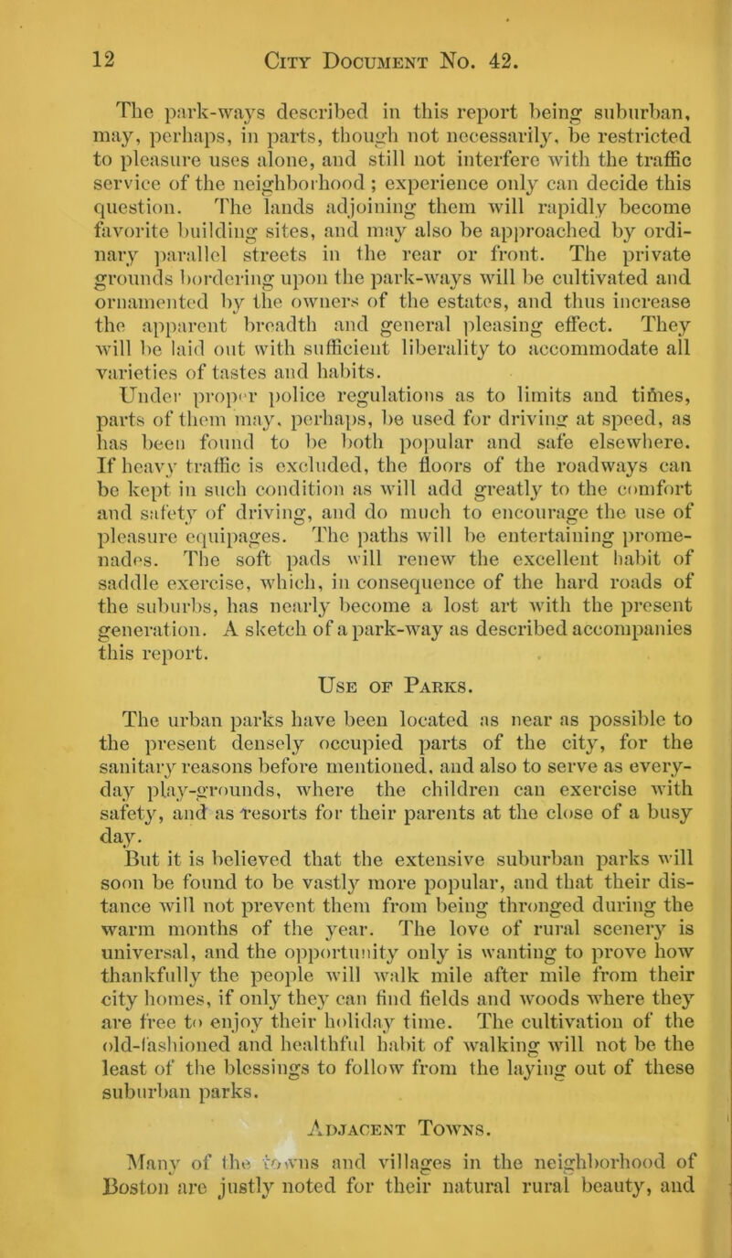 The park-ways described in this report being suburban, may, perhaps, in parts, though not necessarily, be restricted to pleasure uses alone, and still not interfere with the traffic service of the neighborhood; experience only can decide this question. The lands adjoining them will rapidly become favorite building sites, and may also be approached by ordi- nary parallel streets in the rear or front. The private grounds bordering upon the park-ways will be cultivated and ornamented by the owners of the estates, and thus increase the apparent breadth and general pleasing effect. They will be laid out with sufficient liberality to accommodate all varieties of tastes and habits. Under proper police regulations as to limits and tithes, parts of them may. perhaps, be used for driving at speed, as has been found to be both popular and safe elsewhere. If heavy traffic is excluded, the floors of the roadways can be kept in such condition as will add greatly to the comfort and safety of driving, and do much to encourage the use of pleasure equipages. The paths will be entertaining prome- nades. The soft pads will renew the excellent habit of saddle exercise, which, in consequence of the hard roads of the suburbs, has nearly become a lost art with the present generation. A sketch of a park-way as described accompanies this report. Use of Parks. The urban parks have been located as near as possible to the present densely occupied parts of the cityr, for the sanitary reasons before mentioned, and also to serve as every- day play-grounds, where the children can exercise with safety, and as Tesorts for their parents at the close of a busy day. But it is believed that the extensive suburban parks will soon be found to be vastly more popular, and that their dis- tance will not prevent them from being thronged during the warm months of the year. The love of rural scenery is universal, and the opportunity only is wanting to prove how thankfully the people will walk mile after mile from their city homes, if only they can find fields and woods where they are free to enjoy their holiday time. The cultivation of the old-fashioned and healthful habit of walking will not be the least of the blessings to follow from the laying out of these suburban parks. Adjacent Towns. Many of the towns and villages in the neighborhood of Boston are justly noted for their natural rural beauty, and