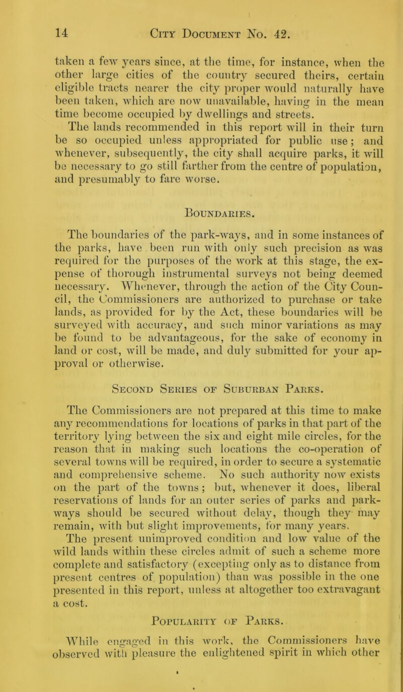 I 14 City Document No. 42. taken a few years since, at the time, for instance, when the other large cities of the country secured theirs, certain eligible tracts nearer the city proper would naturally have been taken, which are now unavailable, having in the mean time become occupied by dwellings and streets. The lands recommended in this report will in their turn be so occupied unless appropriated for public use; and whenever, subsequently, the city shall acquire parks, it will be necessary to go still farther from the centre of population, and presumably to fare worse. Boundaries. The boundaries of the park-ways, and in some instances of the parks, have been run with only such precision as was required for the purposes of the work at this stage, the ex- pense of thorough instrumental surveys not being deemed necessary. Whenever, through the action of the City Coun- cil, the Commissioners are authorized to purchase or take lands, as provided for by the Act, these boundaries will be surveyed with accuracy, and such minor variations as may be found to be advantageous, for the sake of economy in land or cost, will be made, and duly submitted for your ap- proval or otherwise. Second Series of Suburban Parks. The Commissioners are not prepared at this time to make any recommendations for locations of parks in that part of the territory lying between the six and eight mile circles, for the reason that in making such locations the co-operation of several towns will be required, in order to secure a systematic and comprehensive scheme. No such authority now exists on the part of the towns ; but, whenever it does, liberal reservations of lands for an outer series of parks and park- ways should be secured without delay, though they may remain, with but slight improvements, for many years. The present unimproved condition and low value of the wild lauds within these circles admit of such a scheme more complete and satisfactory (excepting only as to distance from present centres of population) than was possible in the one presented in this report, unless at altogether too extravagant a cost. Popularity of Parks. While engaged in this work, the Commissioners have observed with pleasure the enlightened spirit in which other